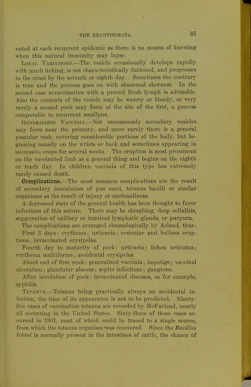 I THE EXANTHEMATA. 85 nated at each recurrent epidemic as there is no means of knowing when this natural immunity may lapse. Local Variations.—The . vesicle occasionally develops rapidly with much itching, is not characteristically flattened, and progresses to the crust by the seventh or eighth day. Sometimes the contrary is true and the process goes on with abnormal slowness. In the second case revaccination with a proved fresh lymph is advisable. Also the contents of the vesicle may be watery or bloody, or very rarely a second pock may form at the site of the first, a process comparable to recurrent smallpox. Generalized Vaccinia.—Not uncommonly secondary vesicles may form near the primary, and more rarely there is a general pustular rash, covering considerable portions of the body, but be- ginning usually on the wrists or back and sometimes appearing in successive crops for several weeks. The eruption is most prominent on the vaccinated limb as a general thing and begins on the eighth or tenth day. In children vaccinia of this type has extremely rarely caused death. Complications.—The most common complications are the result of secondary inoculation of piis cocci, tetanus bacilli or similar organisms as the result of injury or uncleanliness. A depressed state of the general health has been thought to favor infections of this nature. There may be sloughing, deep cellulitis, suppuration of axillary or inguinal lymphatic glands, or purpura. The complications are arranged chronologically by Acland, thus: First 3 days: erythema • urticaria; vesicular and bullous erup- tions; invaccinated erysipelas. Fourth day to maturity of pock: urticaria; lichen urticatus; erythema multiforme; accidental erysipelas. About end of first week: generalized vaccinia; impetigo; vaccinal ulceration; glandular abscess; septic infections; gangrene. After involution of pock: invaccinated diseases, as for example, syphilis. Tetanus.—Tetanus being practically always an accidental in- fection, the time of its appearance is not to be predicted. Ninety- five eases of vaccination tetanus are recorded by McFarland, nearly all occurring in the United States. Sixty-three of these cases oc- curred in 1901, most of which could be traced to a single source, from which the tetanus organism was recovered. Since the Bacillus tetani is normally present in the intestines of cattle, the chance of