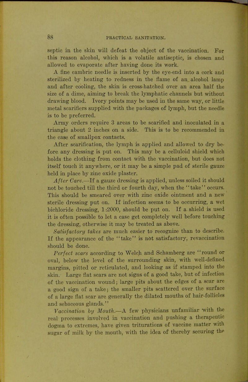 septic in the skin will defeat the object of the vaccination. For this reason alcohol, which is a volatile antiseptic, is chosen and allowed to evaporate after having done its work. A fine cambric needle is inserted by the eye-end into a cork and sterilized by heating to redness in the flame of an, alcohol lamp and after cooling, the skin is cross-hatched over an area half the size of a dime, aiming to break the lymphatic channels but without dramng blood. Ivory points may be used in the same way, or little metal scarifiers supplied with the packages of lymph, but the needle is to be preferred. Army orders require 3 areas to be scarified and inoculated in a triangle about 2 inches on a side. This is to be recommended in the case of smallpox contacts. After scarification, the lymph is applied and allowed to dry be- fore, any dressing is put on. This may be a celluloid shield which holds the clothing from contact with the vaccination, but does not itself touch it anywhere, or it may be a simple pad of sterile gauze held in place by zinc oxide plaster. After Care.—If a gauze dressing is applied, unless soiled it should not be touched till the third or fourth day, when the '' take'' occurs. This should be smeared over with zinc oxide ointment and a new sterile dressing put on. If infection seems to be occurring, a wet bichloride dressing, 1:2000, should be put on. If a. shield is used it is often possible to let a case get completely well before touching the dressing, otherwise it may be treated as above. Satisfactory takes are much easier to recognize than to describe. If the appearance of the take is not satisfactory, revaccination should be done. Perfect scars according to Welcji and Schamberg are round or oval, below the level of the surrounding skin, with well-defined margins, pitted or reticulated, and looking as if stamped into the skin. Large flat scars are not signs of a good take, but of infection of the vaccination wound; large pits about the edges of a scar are a good sign of a take; the smaller pits scattered over the surface of a large flat scar are generally the dilated mouths of hair-follicles and sebaceous glands.'' Vaccination by Mouth.—A few physicians unfamiliar with the real processes involved in vaccination and pushing a therapeutic dogma to extremes, have given triturations of vaccine matter with sugar of milk by the mouth, with the idea of thereby securing the