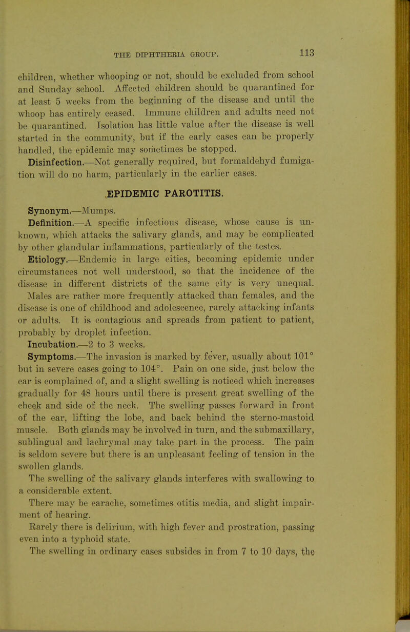 children, whether whooping or not, shoiild be excluded from school and Sunday school. Affected children should be quarantined for at least 5 weeks from the beginning of the disease and until the whoop has entirely ceased. Immune children and adults need not be quarantined. Isolation has little value after the disease is well started in the community, but if the early cases can be properly handled, the epidemic may sometimes be stopped. Disinfection.—Not generally required, but formaldehyd fumiga- tion will do no harm, particularly in the earlier cases. ^EPIDEMIC PAROTITIS. Synonym.—Mumps. Definition.—A specific infectious disease, whose cause is un- kno^vn, which attacks the salivary glands, and may be complicated by other glandular inflammations, particularly of the testes. Etiology.—Endemic in large cities, becoming epidemic under circumstances not well understood, so that the incidence of the disease in different districts of the same city is very unequal. Males are rather more frequently attacked than females, and the disease is one of childhood and adolescence, rarely attacking infants or adults. It is contagious and spreads from patient to patient, probably by droplet infection. Incubation.—2 to 3 weeks. Symptoms.—The invasion is marked by fever, usually about 101° but in severe cases going to 104°. Pain on one side, just below the ear is complained of, and a slight swelling is noticed which increases gradually for 48 hours until there is present great swelling of the cheek and side of the neck. The swelling passes forward in front of the ear, lifting the lobe, and back behind the sterno-mastoid muscle. Both glands may be involved in turn, and the submaxillary, sublingual and lachrymal may take part in the process. The pain is seldom severe but there is an unpleasant feeling of tension in the swollen glands. The swelling of the salivary glands interferes with swallowing to a considerable extent. There may be earache, sometimes otitis media, and slight impair- ment of hearing. Rarely there is delirium, with high fever and prostration, passing even into a typhoid state. The swelling in ordinary cases subsides in from 7 to 10 days, the