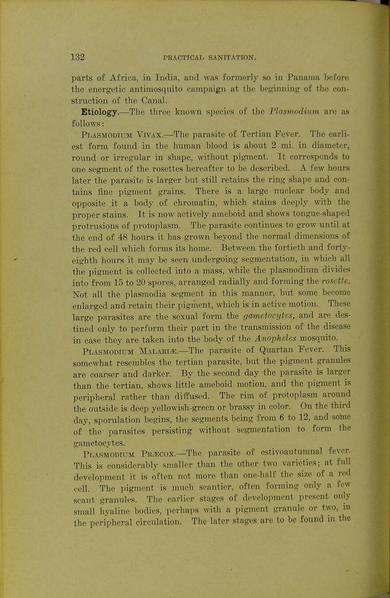 parts of Afcica, in India, and was formerly so in Panama before the energetic antimosquito campaign at the beginning of the con- struction of the Canal. Etiology.—The three known species of the Plasmodium are as follows: Plasmodium Vivax.—The parasite of Tertian Fever. The earli- est form foimd in the human blood is about 2 mi. in diameter, round or irregular in shape, without pigment. It corresponds to one segment of the rosettes hereafter to be described. A few hours later the parasite is larger but still retains the ring shape and con- tains fine pigment grains. There is a large nuclear body and opposite it a body of chromatin, which stains deeply with the proper stains. It is now actively ameboid and shows tongue-shaped protrusions of protoplasm. The parasite continues to grow until at the end of 48 hours it has grown beyond the normal dimensions of the red cell which forms its home. Between the fortieth and fortj^- eighth hours it may be seen undergoing segmentation, in which all the pigment is collected into a mass, while the Plasmodium divides into from 15 to 20 spores, arranged radially and forming the rosette. Not all the plasmodia segment in this manner, but some become enlarged and retain their pigment, which is in active motion. These large parasites are the sexual form the gametocytes, and are des- tined only to perform their part in the transmission of the disease in case they are taken into the body of the Anopheles mosquito. Plasmodium Malaria.—The parasite of Quartan Fever. This somewhat resembles the tertian parasite, but the pigment granules are coarser and darker. By. the second day the parasite is larger than the tertian, shows little ameboid motion, and the pigment is peripheral rather than diffused. The rim of protoplasm around the outside is deep yellowish-green or brassy in color. On the third day, sporulation begins, the segments being from 6 to 12, and sotae of the parasites persisting without segmentation to form the gametocytes. Plasmodium Precox.—The parasite of estivoautumnal fever. This is considerably smaller than the other two varieties; at full development it is often not more than one-half the size of a red cell. The pigment is much scantier, often forming only a few scant granules. The earlier stages of development present only small hyaline bodies, perhaps Avith a pigment granule or two, m the peripheral circulation. The later stages are to be found in the