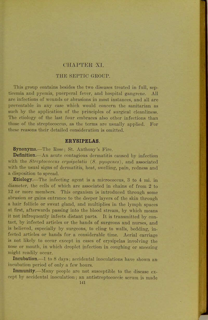 THE SEPTIC GROUP. This group contains besides the two diseases treated in full, sep- ticemia and pyemia, puerperal fever, and hospital gangrene. All are infections of wounds or abrasions in most instances, and all are preventable in any case which would concern the sanitarian as such by the application of the principles of surgical cleanliness. The etiology of the last four embraces also other infections than those of the streptococcus, as the terms are usually applied. For these reasons their detailed consideration is omitted. ERYSIPELAS. Synonyms.—The Rose; St. Anthony's Fire. Definition.—An acute contagious dermatitis caused by infection with the Streptococcus erysipelatis (S. pyogenes), and associated with the usual signs of dermatitis, heat, swelling, pain, redness and a disposition to spread. Etiology,—The infecting agent is a micrococcus, 3 to 4 mi. in diameter, the cells of which are associated in chains of from 2 to 12 or more members. This organism is introduced through some abrasion or gains entrance to the deeper layers of the skin through a hair follicle or sweat gland, and multiplies in the lymph spaces at first, afterwards passing into the blood stream, by which means it not infrequently infects distant parts. It is transmitted by con- tact, by infected articles or the hands of surgeons and nurses, and is believed, especially by surgeons, to cling to walls, bedding, in- fected articles or hands for a considerable time. Aerial carriage is not likely to occur except in cases of erysipelas involving the nose or mouth, in which droplet infection in coughing or sneezing might readily occur. Incubation.—^1 to 8 days; accidental inoculations liave shown an iiK'ubation jx-riod of only a few hours. Immunity.—Many people are not susceptible to the disease ex- cept by accidental inoculation; an antistreptococcic serum is made