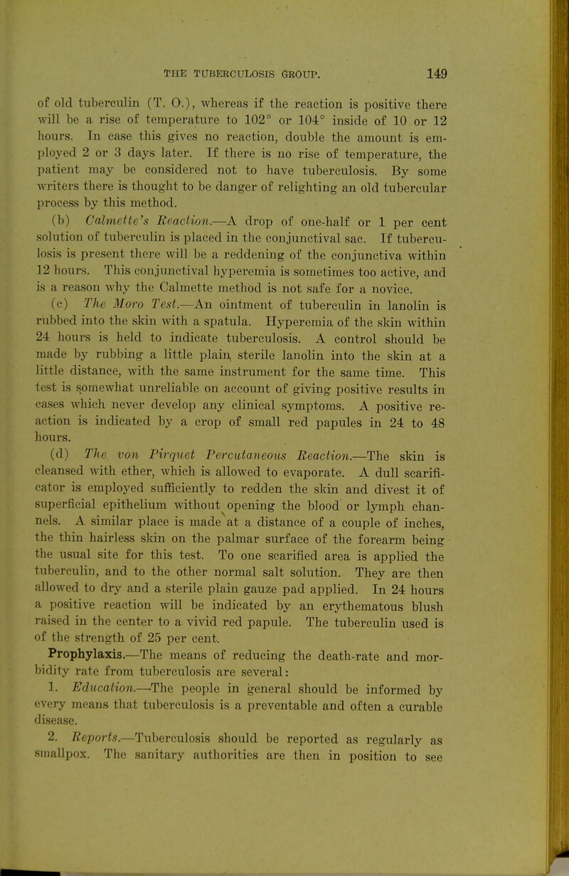 of old tuberculin (T. 0.), whereas if the reaction is positive there will be a rise of temperature to 102° or 104° inside of 10 or 12 liours. In case this gives no reaction, double the amount is em- ployed 2 or 3 days later. If there is no rise of temperature, the patient may be considered not to have tuberculosis. By some writers there is thought to be danger of relighting an old tubercular process by this method. (b) Calmette's Reaction.—A drop of one-half or 1 per cent solution of tuberculin is placed in the conjunctival sac. If tubercu- losis is present there will be a reddening of the conjunctiva within 12 hours. This conjunctival hyperemia is sometimes too active, and is a reason why the Calmette method is not safe for a novice. (c) The Moro Test.—An ointment of tuberculin in lanolin is rubbed into the skin with a spatula. Hyperemia of the skin within 24 hours is held to indicate tuberculosis. A control should be made by rubbing a little plain, sterile lanolin into the skin at a little distance, with the same instrument for the same time. This test is somewhat unreliable on account of giving positive results in cases which never develop any clinical symptoms. A positive re- action is indicated by a crop of small red papules in 24 to 48 hours. (d) The. von Pirquet Percutaneous Reaction.—The skin is cleansed with ether, which is allowed to evaporate. A dull scarifi- cator is employed sufficiently to redden the skin and divest it of superficial epithelium without opening the blood or lymph chan- nels. A similar place is made at a distance of a couple of inches, the thin hairless skin on the palmar surface of the forearm being the usual site for this test. To one scarified area is applied the tuberculin, and to the other normal salt solution. They are then allowed to dry and a sterile plain gauze pad applied. In 24 hours a positive reaction will be indicated by an erythematous blush raised in the center to a vivid red papule. The tuberculin used is of the strength of 25 per cent. Prophylaxis.—The means of reducing the death-rate and mor- bidity rate from tuberculosis are several: 1. Education.—^The people in general should be informed by every means that tuberculosis is a preventable and often a curable disease. 2. Reports.—Tuberculosis should be reported as regularly as smallpox. The sanitary authorities are then in position to see