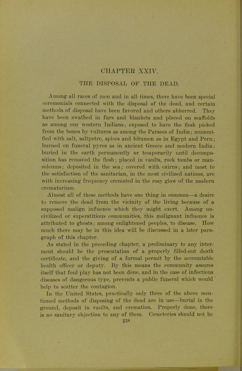 THE DISPOSAL OF THE DEAD. Among all races of men and in all times, there have been special ceremonials connected with the disposal of the dead, and certain methods of disposal have been favored and others abhorred. They have been swathed in furs and blankets and placed on scaffolds as among our w^estern Indians; exposed to have the flesh picked from the bones by vultures as among the Parsees of India; mummi- fied with salt, saltpetre, spices and bitumen as in Egypt and Peru; burned on funeral pyres as in ancient Greece and modern India; buried in the earth permanently or temporarily until decompo- sition has removed the flesh; placed in vaults, rock tombs or mau- soleums; deposited in the sea; covered with cairns; and most to the satisfaction of the sanitarian, in the most civilized nations, are with increasing frequency cremated in the rosy glow of the modern crematorium. Almost all of these methods have one thing in common—a desire to remove the dead from the vicinity of the living because of a supposed malign influence which they might exert. Among un- civilized or superstitious communities, this malignant influence is attributed to ghosts; among enlightened peoples, to disease. How much there may be in this idea will be discussed in a later para- graph of this chapter. As stated in the preceding chapter, a preliminary to any inter- ment should be the presentation of a properly filled-out death certificate, and the giving of a formal permit by the accountable health officer or deputy. By this means the community assures itself that foul play has not been done, and in the case of infectious diseases of dangerous type, prevents a public funeral which would help to scatter the contagion. In the United States, practically only three of the above men- tioned methods of disposing of the dead are in use—burial in the ground, deposit in vaults, and cremation. Properly done, there is no sanitary objection to any of them. Cemeteries should not be