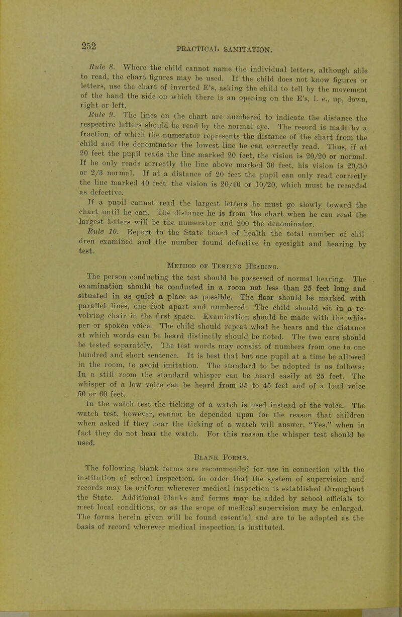 PRACTICAL SANITATION. Rule 8. Where the child cannot name the indivifhial letters, although ahle to read, the chart figures may he used. If the cliild does not know figures or letters, use the chart of inverted E's, asking the child lo tell by the movement of the hand the side on which there is an opening on the E's,*i. e., up, down, right or left. Rule 9. The lines on the chart are numbered to indicate the distance the respective letters should be read by tlie normal eye. The record is made by a fraction, of which the numerator represents the distance of the chart from the child and the denominator the lowest line he can correctly read. Thus, if at 20 feet the pupil reads the line marked 20 feet, the vision is 20/20 or normal. If he only reads correctly tlie line above marked 30 feet, his vision is 20/30 or 2/3 normal. If at a distance of 20 feet the pupil can only read correctly the line tnarked 40 feet, the vision is 20/40 or 10/20, which must be recorded as defective. If a pupil cannot read the largest letters he must go slowly toward the chart until he can. The distance he is from the chart when he can read the largest letters will be the numerator and 200 the denominator. Rule 10. Report to the State board of health the total number of chil- dren examined and the number found defective in eyesight and hearing by test. Method of Testing Heabing. The person conducting the test should be po.=-sessed of normal hearing. The examination should be conducted in a room not less than 25 feet long and situated in as quiet a place as possible. The floor should be marked with parallel lines, one foot apart and numbered. The child should sit in a re- volving chair in the first space. Examination should be made with the whis- per or spoken voice. Tlie child should repeat what he hears and the distance at which words can be heard distinctly should be noted. The two ears should be tested separately. The test words may consist of numbers from one to one hundred and short sentence. It is best that but one pupil at a time be allowed in the room, to avoid imitation. The standard to be adopted is as follows: In a still room the standard whisper can be .heard easily at 25 feet. The whisper of a low voice can be heard from 35 to 45 feet and of a loud voice 50 or GO feet. In the watch test the ticking of a watch is used instead of the voice. The watch test, however, cannot be depended upon for the reason that children when asked if they hear the ticking of a watch will answer, Yes. when in fact they do not hear the watch. For this reason the whisper test should be used. Blank Forms. The following blank forms are recommended for use in connection witli the institution of school inspection, in order that the system of supervision and records may be uniform wherever medical inspection is established throughout the State. Additional blanks and forms may be. added by school officials to meet local conditions, or as the s^ope of medical supervision may be enlarged. The forms herein given will be found essential and are to be adopted as the basis of record wherever medical inspection, is instituted.