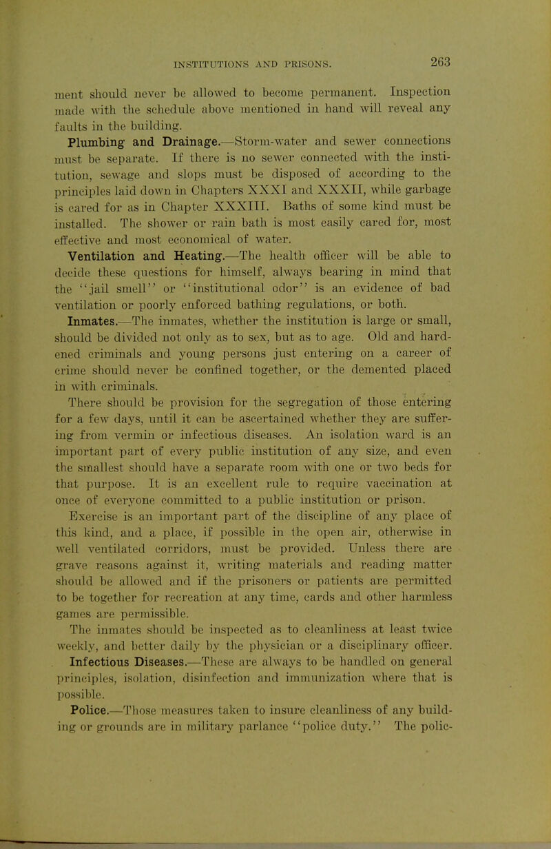 INSTITUTIONS AND PRISONS. ment should never be allowed to become permanent. Inspection made witli the schedule above mentioned in hand will reveal any faults in the building. Plumbing and Drainage.—Storm-water and sewer connections must be separate. If there is no sewer connected with the insti- tution, sewage and slops must be disposed of according to the principles laid down in Chapters XXXI and XXXII, while garbage is eared for as in Chapter XXXIII. Baths of some kind must be installed. The shower or rain bath is most easily cared for, most effective and most economical of water. Ventilation and Heating.—The health officer will be able to decide these questions for himself, always bearing in mind that the jail smell or institutional odor is an evidence of bad ventilation or poorly enforced bathing regulations, or both. Inmates.—The inmates, Avhether the institution is large or small, should be divided not only as to sex, but as to age. Old and hard- ened criminals and young persons just entering on a career of crime should never be confined together, or the demented placed in with criminals. There should be provision for the segregation of those entering for a few days, until it can be ascertained whether they are suffer- ing from vermin or infectious diseases. An isolation ward is an important part of every public institution of any size, and even the smallest should have a separate room with one or two beds for that purpose. It is an excellent rule to require vaccination at once of everyone committed to a public institution or prison. Exercise is an important part of the discipline of any place of this kind, and a place, if possible in the open air, otherwise in well ventilated corridors, must be provided. Unless thei'e are grave reasons against it, writing materials and reading matter should be allowed and if the prisoners or patients are permitted to be together for recreation at any time, cards and other harmless games are permissible. The inmates should be inspected as to cleanliness at least twice weekly, and better daily by the physician or a disciplinary officer. Infectious Diseases.—These are always to be handled on general principles, isolation, disinfection and immunization where that is possible. Police.—Tliose measures taken to insure cleanliness of any build- ing or grounds are in military parlance police duty. The polic-