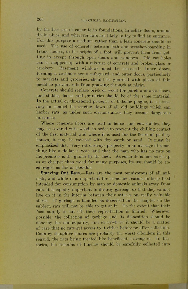 ^OO PRACTICAL SANITATION. by the free use of concrete in foundations, in cellar floors, around drain pipes, and wherever rats are likely to try to find an entrance. For this purpose a medium rather than a lean concrete should be used. The use of concrete between lath and weather-boarding in frame houses, to the height of a foot, will prevent them from get- ting in except through open doors and windows. Old rat holes can be stopped up with a mixture of concrete and broken glass or crockery. Basement windows must be screened. Inner doors, forming a vestibule are a safeguard, and outer doors, particularly to markets and groceries, should be guarded with pieces of thin metal to prevent rats from gnawing through at night. Concrete should replace brick or wood for porch and area floors, and stables, barns and granaries should be of the same material. In the actual or threatened presence of bubonic plague, it is neces- sary to compel the tearing down of all old buildings which can harbor rats, as under such circumstances they become dangerous nuisances. Where concrete floors are used in horse- and co-\v-stables, they may be covered with wood, in order to prevent the chilling contact of the first material, and where it is used for the floors of poultry houses, it may be covered with dry earth or sand. It must be emphasized that every rat destroys property on an average of some- thing like a dollar a year, and that the man who has no rats on his premises is the gainer by the fact. As concrete is now' as cheap as or cheaper than wood for many purposes, its use should be en- couraged as far as possible. Starving Out Rats.—Rats are the most omnivorous of all ani- mals, and while it is important for economic reasons to keep food intended for consumption by man or domestic animals away from rats, it is equally important to destroy garbage so that they cannot live on it in the interim between their attacks on really valuable stores. If garbage is handled as described in the chapter on the subject, rats will not be able to get at it. To the extent that their food supply is cut off, their reproduction is limited. Wherever possible, the collection of garbage and its disposition should be done by the municipality, and everywhere it should be a matter of care that no rats get access to it either before or after collection. Country slaughter-houses are probably the worst offenders in this regard, the rats being treated like beneficent scavengers. In fac- tories, the remains of lunches should be carefully collected into