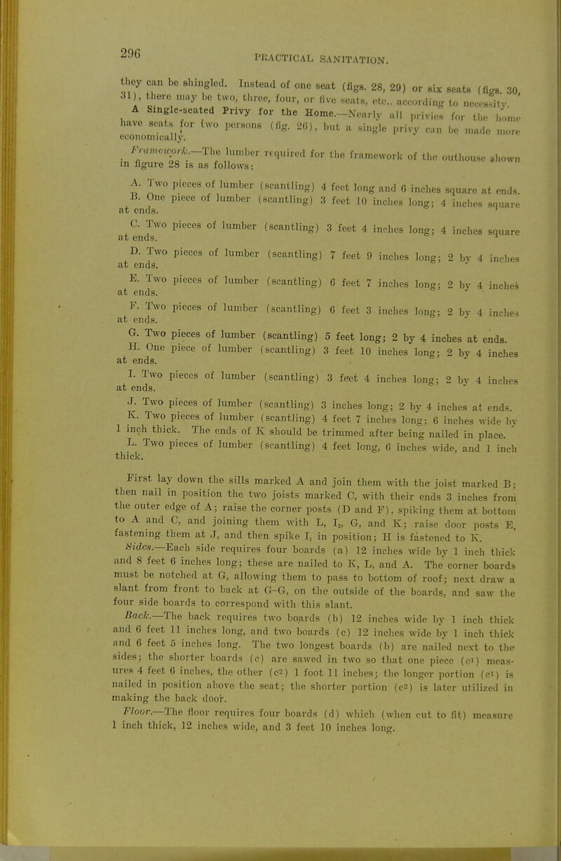 PRACTICAL SANITATION. they can be slnngled. Instead of one seat (figs. 28, 29) or six seats (figs. 30 SI) there may he two, three, four, or five .seats, etc.. according to necessity A Single-seated Privy for the Home.-Xearly all privies for the honu- have seats for two persons (fig. 2(i), but a single privy can be n,ade .nore econonucally. /^nn..«j.A:._The lumber required for the frnniework of the outhouse shown in figure 28 is as follows: A. Two pieces of lumber (scantling) 4 feet long and 6 inches square at ends. B. One piece of lumber (.scantling) 3 feet 10 inches long; 4 inches square at ends. ' C. Two pieces of lumber (scantling) 3 feet 4 inches long; 4 inches square at ends. ^ at^nds'™ ^'^^^'^ (scantling) 7 feet 9 inches long; 2 by 4 inches E. Two pieces of lumber (scantling) 6 feet 7 inches long; 2 by 4 inches at ends. F. Two pieces of lumber (scantling) 6 feet 3 inches long; 2 by 4 inches at ends. G. Two pieces of lumber (scantling) 5 feet long; 2 by 4 inches at ends. H. One piece of lumber (scantling) 3 feet 10 inches long; 2 by 4 inches at ends. I. Two pieces of lumber (scantling) 3 feet 4 inches long; 2 bv 4 inches at ends. J. Two pieces of lumber (scantling) 3 inches long; 2 by 4 inches at ends. K. Two pieces of lumber (scantling) 4 feet 7 inches long; 6 inches wide bv 1 inch thick. The ends of K should be trimmed after being nailed in place. ' L. Two pieces of lumber (scantling) 4 feet long, C inches wide, and 1 inch thick. First lay down the sills marked A and join them with the joist marked B; then nail in position the two joists marked C, with their ends 3 inches from the outer edge of A; raise the corner posts (D and F), spiking them at bottom to A and C, and joining them Avith L, I„ G, and K; raise door posts E, fastening them at J, and then spike in position; H is fastened to K. *Vde.s.—Each side requires four boards (a) 12 inches wide by 1 inch thick and 8 feet 6 inches long; these are nailed to K, L, and A. Tlie corner boards must be notched at G, allowing them to pass to bottom of roof; next draw a slant from front to back at G-G, on the outside of the boards, and saw the four side boards to correspond with this slant. Back.—The back requires two boards (b) 12 inches wide by 1 inch thick and 6 feet 11 inches long, and two boards (c) 12 inches wide by 1 inch thick and 6 feet 5 inches long. The two longest boards (b) are nailed next to the sides; the shorter boards (c) are sawed in two so that one piece (ci) meas- ures 4 feet 6 inches, the other (c2) 1 foot 11 inches; the longer portion (ci) is nailed in position above the seat; the shorter portion (c2) is later utilized in making the back dooi-. 7'7oor.—The floor requires four boards (d) which (when cut to fit) measure 1 inch thick, 12 inches wide, and 3 feet 10 inches long.