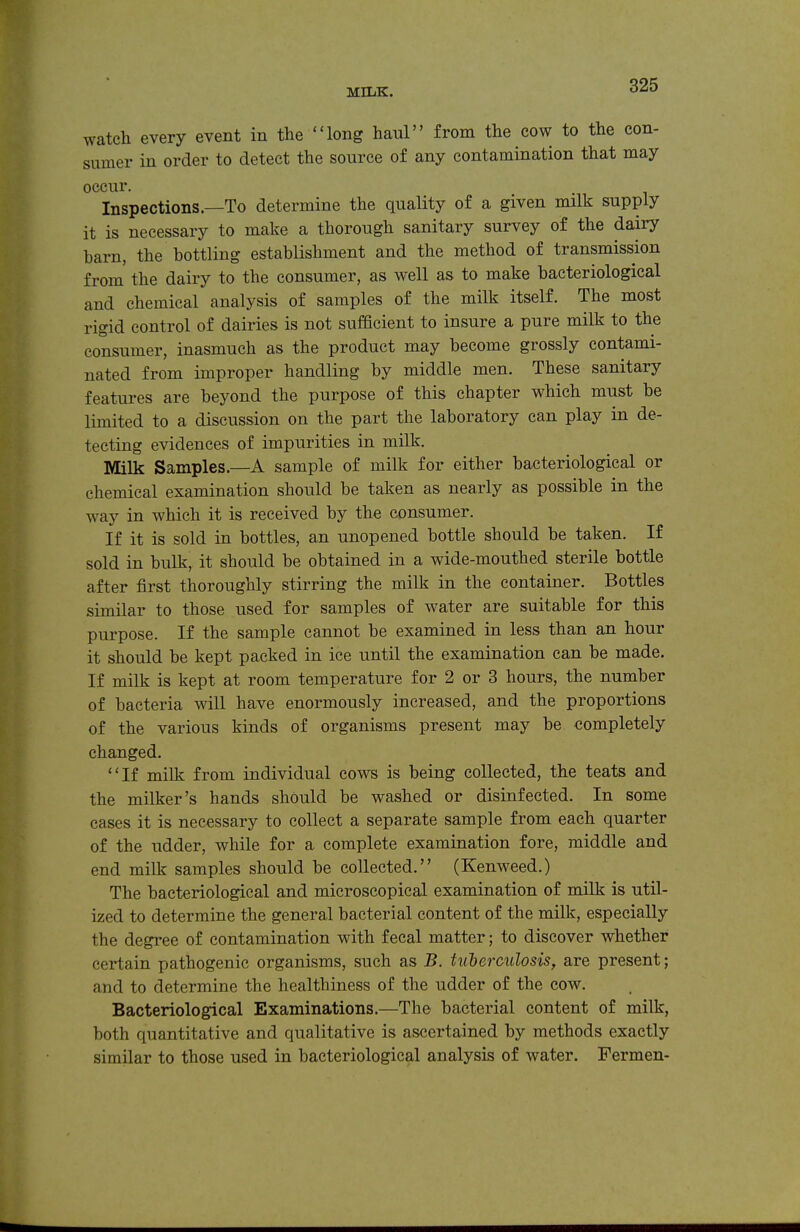 watch every event in the long haul from the cow to the con- sumer in order to detect the source of any contamination that may occur. Inspections.—To determine the quality of a given milk supply it is necessary to make a thorough sanitary survey of the dairy barn, the bottling establishment and the method of transmission from the dairy to the consumer, as well as to make bacteriological and chemical analysis of samples of the milk itself. The most rigid control of dairies is not sufficient to insure a pure milk to the consumer, inasmuch as the product may become grossly contami- nated from improper handling by middle men. These sanitary features are beyond the purpose of this chapter which must be limited to a discussion on the part the laboratory can play in de- tecting evidences of impurities in milk. Milk Samples.—A sample of milk for either bacteriological or chemical examination should be taken as nearly as possible in the way in which it is received by the consumer. If it is sold in bottles, an unopened bottle should be taken. If sold in bulk, it should be obtained in a wide-mouthed sterile bottle after first thoroughly stirring the milk in the container. Bottles similar to those used for samples of water are suitable for this purpose. If the sample cannot be examined in less than an hour it should be kept packed in ice until the examination can be made. If milk is kept at room temperature for 2 or 3 hours, the number of bacteria will have enormously increased, and the proportions of the various kinds of organisms present may be completely changed. If milk from individual cows is being collected, the teats and the milker's hands should be washed or disinfected. In some cases it is necessary to collect a separate sample from each quarter of the udder, while for a complete examination fore, middle and end milk samples should be collected. (Kenweed.) The bacteriological and microscopical examination of milk is util- ized to determine the general bacterial content of the milk, especially the degree of contamination with fecal matter; to discover whether certain pathogenic organisms, such as B. tiiherculosis, are present; and to determine the healthiness of the udder of the cow. Bacteriological Examinations.—The bacterial content of milk, both quantitative and qualitative is ascertained by methods exactly similar to those used in bacteriological analysis of water. Fermen-
