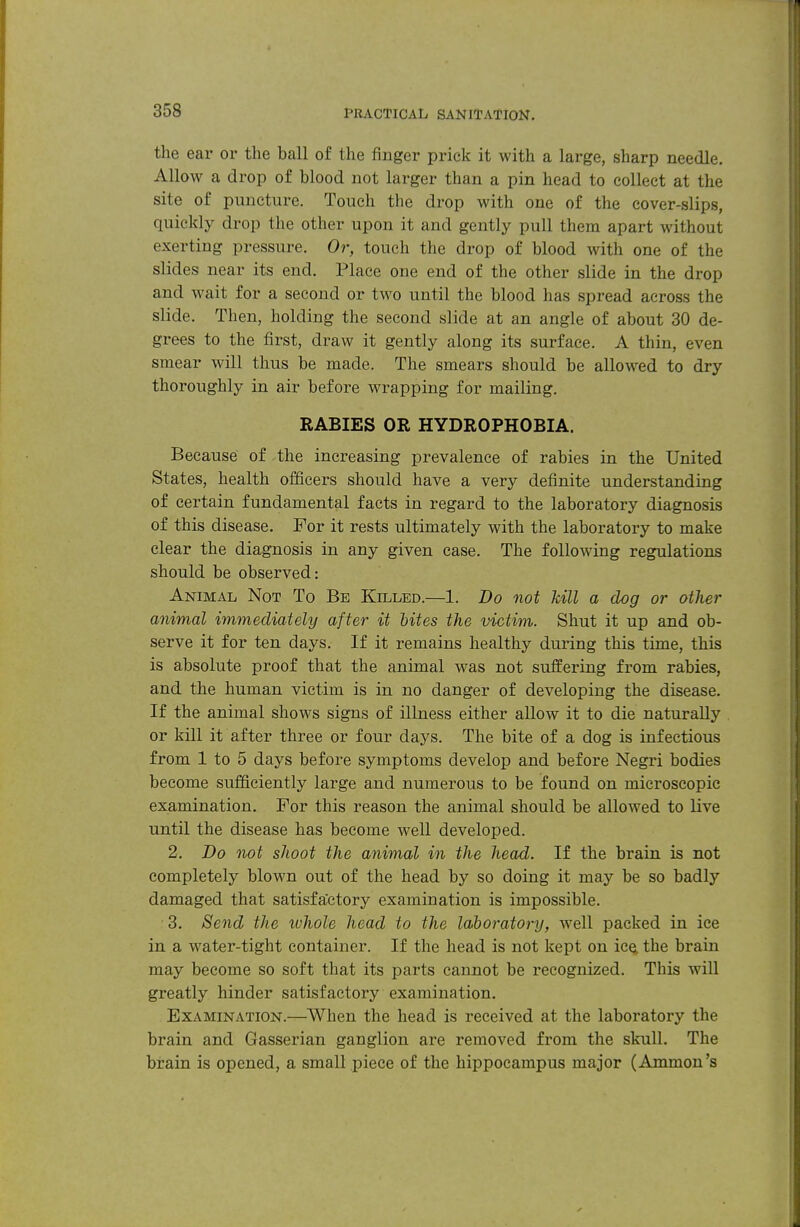 the ear or the ball of the finger prick it with a large, sharp needle. Allow a drop of blood not larger than a pin head to collect at the site of puncture. Touch the drop with one of the cover-slips, quickly drop the other upon it and gently pull them apart without exerting pressure. Or, touch the drop of blood with one of the slides near its end. Place one end of the other slide in the drop and wait for a second or two until the blood has spread across the slide. Then, holding the second slide at an angle of about 30 de- grees to the first, draw it gently along its surface. A thin, even smear will thus be made. The smears should be allowed to dry thoroughly in air before wrapping for mailing. RABIES OR HYDROPHOBIA. Because of the increasing prevalence of rabies in the United States, health officers should have a very definite understanding of certain fundamental facts in regard to the laboratory diagnosis of this disease. For it rests ultimately with the laboratory to make clear the diagnosis in any given case. The following regulations should be observed: Animal Not To Be Killed.—1. Do not kill a dog or other animal immediately after it hites the victim. Shut it up and ob- serve it for ten days. If it remains healthy during this time, this is absolute proof that the animal was not suffering from rabies, and the human victim is in no danger of developing the disease. If the animal shows signs of illness either allow it to die naturally or kill it after three or four days. The bite of a dog is infectious from 1 to 5 days before symptoms develop and before Negri bodies become sufficiently large and numerous to be found on microscopic examination. For this reason the animal should be allowed to live until the disease has become well developed. 2. Do not shoot the animal in the head. If the brain is not completely blown out of the head by so doing it may be so badly damaged that satisfactory examination is impossible. 3. Send the ivhole head to the laboratory, well packed in ice in a water-tight container. If the head is not kept on ic^ the brain may become so soft that its parts cannot be recognized. This will greatly hinder satisfactory examination. Examination.—When the head is received at the laboratory the brain and Gasserian ganglion are removed from the skull. The brain is opened, a small piece of the hippocampus major (Ammon's