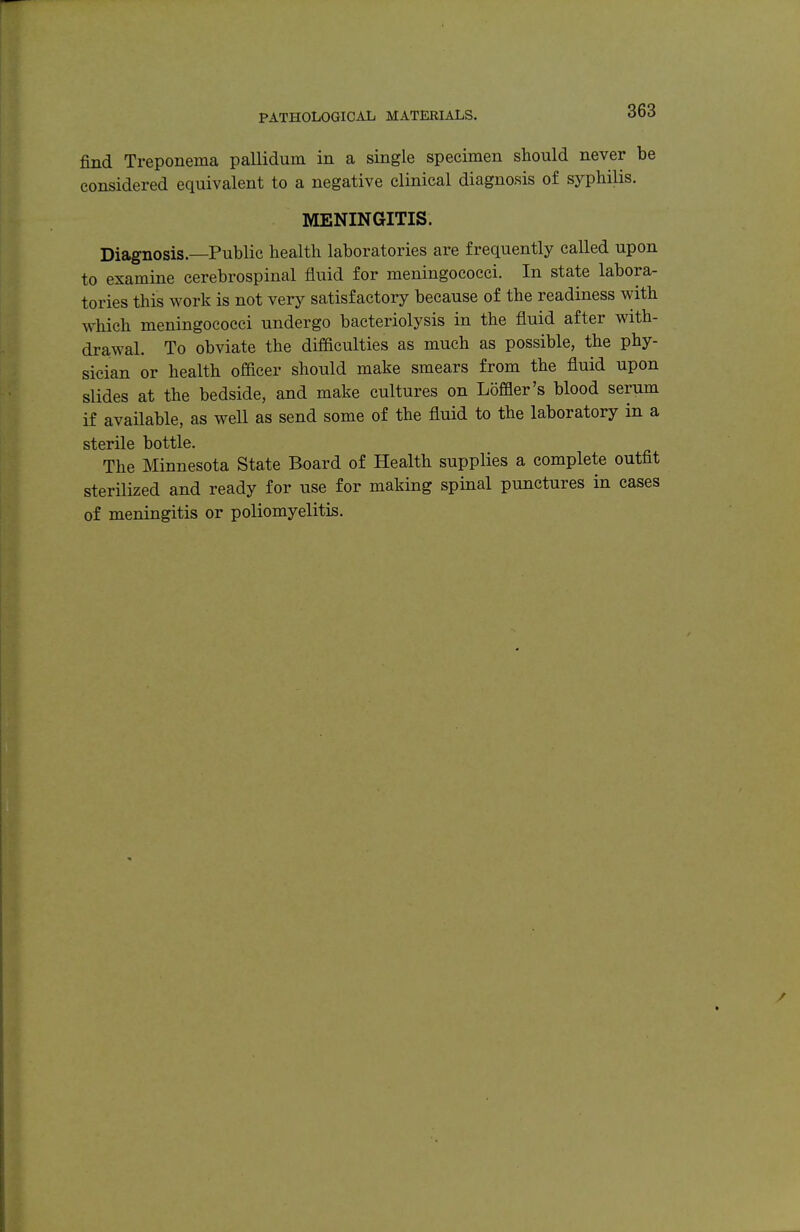 find Treponema pallidum in a single specimen should never be considered equivalent to a negative clinical diagnosis of syphilis. MENINGITIS. Diagnosis.—Public health laboratories are frequently called upon to examine cerebrospinal fluid for meningococci. In state labora- tories this work is not very satisfactory because of the readiness with which meningococci undergo bacteriolysis in the fluid after with- drawal. To obviate the difficulties as much as possible, the phy- sician or health officer should make smears from the fluid upon slides at the bedside, and make cultures on Loffler's blood serum if available, as weU as send some of the fluid to the laboratory in a sterile bottle. The Minnesota State Board of Health supplies a complete outfit sterilized and ready for use for making spinal punctures in cases of meningitis or poliomyelitis.