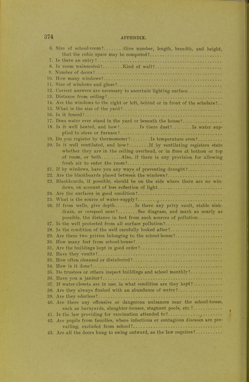 6. Size of school-room? Give number, length, breadth, and height, that the cubic space may be computed? 7. Is there an entry? 8. Is room Avainscoted? Kind of wall? 0. Number of doors? 10. How many windows? 11. Size of windows and glass? 12. Correct answers are necessary to ascertain lighting surface 13. Distance from ceiling? 14. Are the windows to the right or left, behind or in front of the scholars?.. 15. What is the size of the yard? 16. Is it fenced? 17. Does water ever stand in the yard or beneath the house? 18. Is it well heated, and how? Is there dust? Is water sup- plied to stove or furnace? 19. Do you register by thermometer? Is temperature even? 20. Is it well ventilated, and how? If by ventilating registers state whether they are in the ceiling overhead, or in flues at bottom or top of room, or both Also, if there is any provision for allowing fresh air to enter the room? 21. If by windows, have you any ways of preventing draught? 22. Are the blackboards placed betweeh the windows? 23. Blackboards, if possible, should be on the side where there are no win- dows, on account of less reflection of light 24. Are the surfaces in good condition ? '. 25. What is the source of water-supply? ^. 26. If from wells, give depth Is there any privy vault, stable sinlc- drain, or cesspool near? See diagram, and mark as nearly as possible, the distance in feet from such sources of pollution 27. Is the well protected from all surface pollution? 28. Is the condition of the well carefully looked after ? 29. Are there two privies belonging to the school-house? 30. How many feet from school-house? 31. Are the buildings kept in good order? 32. Have they vaults? 33. How often cleansed or disinfected ? 34. How is it done?. 35. Do trustees or others inspect buildings and school monthly? 36. Have you a janitor? 37. If water-closets are in use, in what condition are they kept? 38. Are they always flushed with an abundance of water? 39. Are they odorless? 40. Are there any off'ensive or dangerous nuisances near the school-house, such as barnyards, slaughter-houses, stagnant pools, etc.? 41. Is the law providing for vaccination attended to? ^ 42. Are pupils from families, where infectious or contagious diseases are pre- vailing, excluded from school? 43. Are all the doors hung to swing outward, as the law requires?