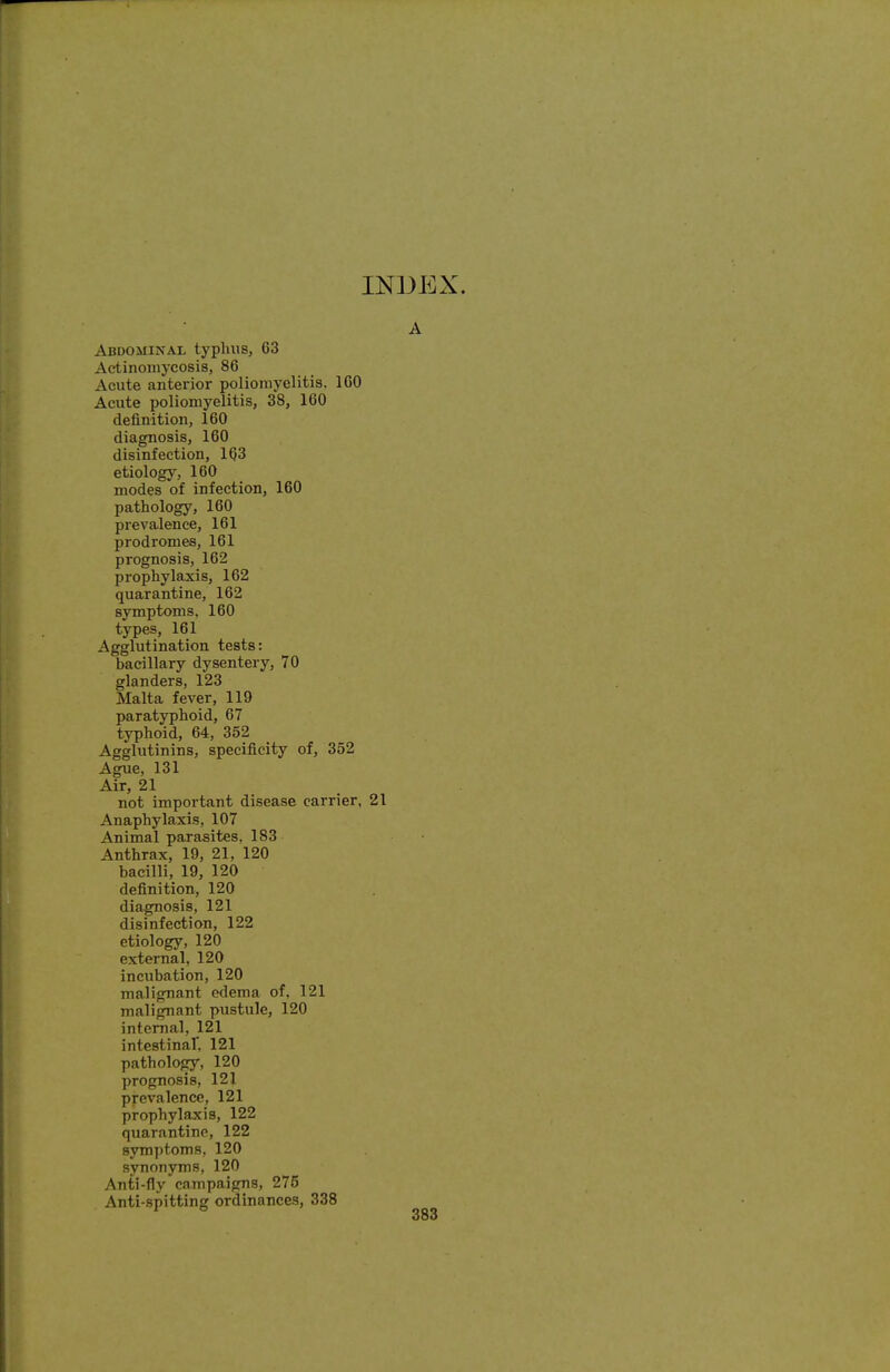 A Abdominal typlius, 63 Actinomycosis, 86 Acute anterior poliomyelitis. 160 Acute poliomyelitis, 38, 160 definition, 160 diagnosis, 160 disinfection, 163 etiology, 160 modes of infection, 160 pathology, 160 prevalence, 161 prodromes, 161 prognosis, 162 prophylaxis, 162 quarantine, 162 symptoms, 160 types, 161 Agglutination tests: baciliary dysentery, 70 glanders, 123 Malta fever, 119 paratyphoid, 67 typhoid, 64, 352 Agglutinins, specificity of, 352 Ague, 131 Air, 21 not important disease carrier, 21 Anaphylaxis, 107 Animal parasites. 183 Anthrax, 19, 21, 120 bacilli, 19, 120 definition, 120 diagnosis, 121 disinfection, 122 etiology, 120 external, 120 incubation, 120 malignant edema of, 121 malignant pustule, 120 internal, 121 intestinaT. 121 pathology, 120 prognosis, 121 prevalence, 121 prophylaxis, 122 quarantine, 122 symptoms, 120 synonyms, 120 Anti-fly campaigns, 275 Anti-spitting ordinances, 338