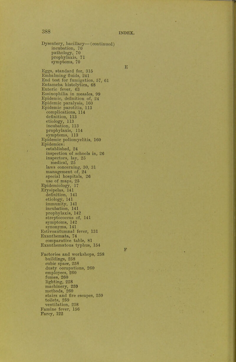 Dysentery, bacillary— (continued) incubation, 70 pathology, 70 prophylaxis, 71 symptoms, 70 E Eggs, standard for, 315 Embalming fluids, 241 End test for fumigation, 57, Gl Entameba histolytica, 68 Enteric fever, 63 Eosinophilia in measles, 99 Epidemic, definition of, 24 Epidemic paralysis, 160 Epidemic parotitis, 113 complications, 114 definition, 113 etiology, 113 incubation, 113 prophylaxis, 114 symptoms, 113 Epidemic poliomyelitis, 160 Epidemics: established, 24 inspection of schools in, 26 inspectors, lay, 25 medical, 25 laws concerning, 30, 31 management of, 24 special hospitals, 26 use of maps, 25 Epidemiology, 17 Erysipelas, 141 definition, 141 etiology, 141 immunity, 141 incubation, 141 prophylaxis, 142 streptococcus of, 141 symptoms, 142 synonyms, 141 Estivoautumnal fever, 131 Exanthemata, 74 comparative table, 81 Exanthematous typhus, 154 F Factories and workshops, 258 buildings, 258 cubic space, 258 dusty occupations, 260 employees, 260 fumes, 260 lighting, 258 machinery, 259 methods, 260 stairs and fire escapes, 259 toilets, 259 ventilation, 258 Famine fever, 156 Farcy, 122