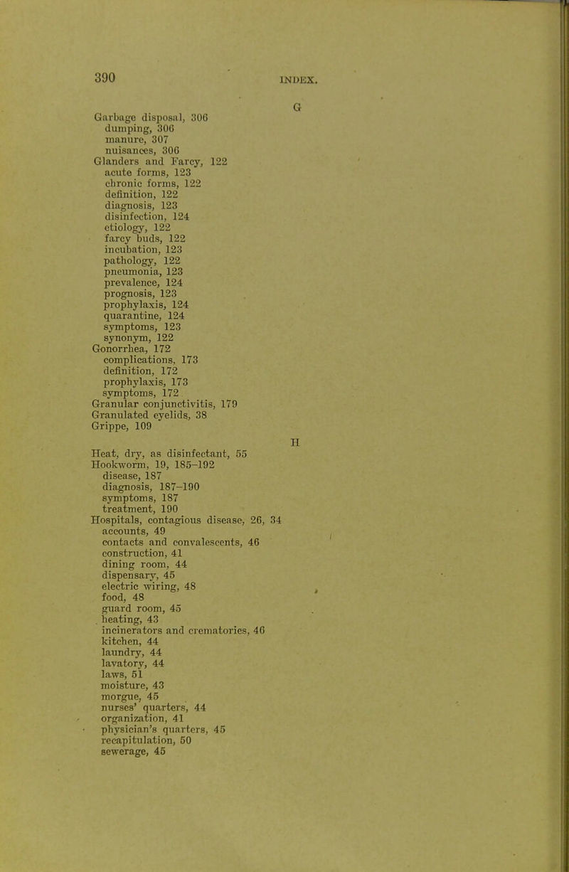 G Garbage disposal, 306 dumping, 306 manure, 307 nuisances, 306 Glanders and Farcy, 122 acute forms, 123 chronic forms, 122 definition, 122 diagnosis, 123 disinfection, 124 etiology, 122 farcy buds, 122 incubation, 123 pathology, 122 pneumonia, 123 prevalence, 124 prognosis, 123 prophylaxis, 124 quarantine, 124 symptoms, 123 synonym, 122 Gonorrhea, 172 complications, 173 definition, 172 prophylaxis, 173 symptoms, 172 Granular conjunctivitis, 179 Granulated eyelids, 38 Grippe, 109 H Heat, dry, as disinfectant, 55 Hookworm, 19, 185-192 disease, 187 diagnosis, 187-190 symptoms, 187 treatment, 190 Hospitals, contagious disease, 26, 34 accounts, 49 contacts and convalescents, 46 construction, 41 dining room, 44 dispensary, 45 electric wiring, 48 food, 48 guard room, 45 , heating, 43 incinerators and crematories, 40 kitchen, 44 laundry, 44 lavatory, 44 laws, 51 moisture, 43 morgue, 45 nurses' quarters, 44 organization, 41 physician's quarters, 45 recapitulation, 50 sewerage, 45