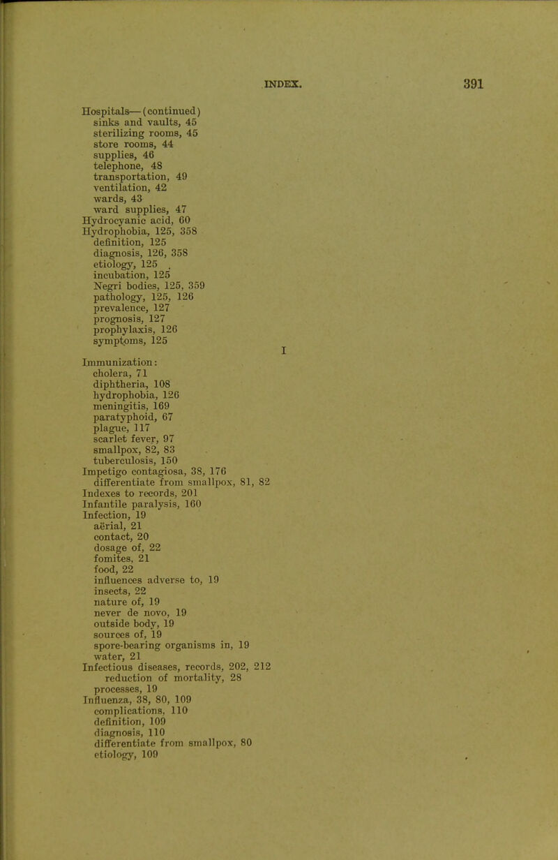 Hospitals— (continued) sinks and vaults, 45 sterilizing rooms, 45 store rooms, 44 supplies, 46 telephone, 48 transportation, 49 ventilation, 42 wards, 43 ward supplies, 47 Hydrocyanic acid, 60 Hydrophobia, 125, 358 definition, 125 diagnosis, 126, 358 etiology, 125 . incubation, 125 Negri bodies, 125, 359 pathology, 125, 126 prevalence, 127 prognosis, 127 prophylaxis, 126 symptoms, 125 Immunization: cholera, 71 diphtheria, 108 hydrophobia, 126 meningitis, 169 paratyphoid, 67 plague, 117 scarlet fever, 97 smallpox, 82, 83 tuberculosis, 150 Impetigo contagiosa, 38, 176 differentiate from smallpox, 81, 82 Indexes to records, 201 Infantile paralysis, 160 Infection, 19 aerial, 21 contact, 20 dosage of, 22 fomites, 21 food, 22 influences adverse to, 19 insects, 22 nature of, 19 never de novo, 19 outside body, 19 sources of, 19 spore-bearing organisms in, 19 water, 21 Infectious diseases, records, 202, 212 reduction of mortality, 28 processes, 19 Influenza, 38, 80, 109 complications, 110 definition, 109 diagnosis, 110 differentiate from smallpox, 80