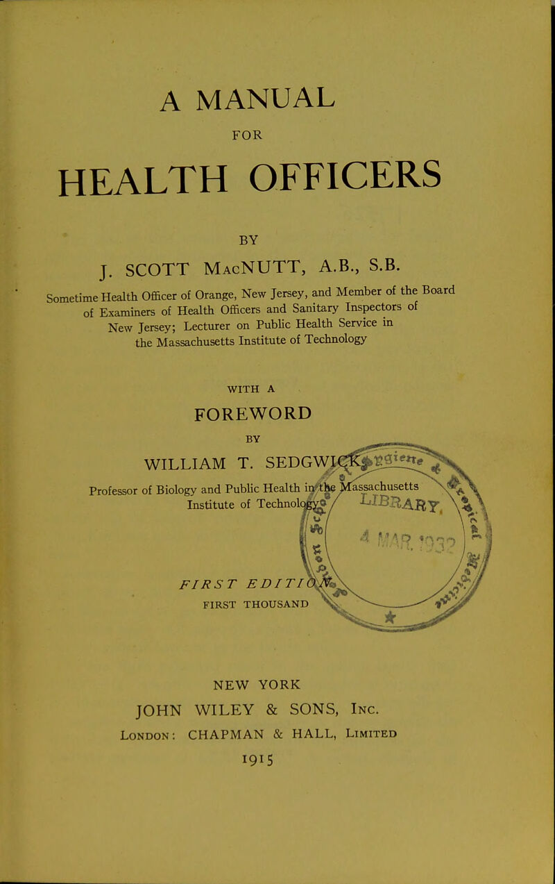 A MANUAL FOR HEALTH OFFICERS BY J. SCOTT MacNUTT, A.B., S.B. Sometime Health Officer of Orange, New Jersey, and Member of the of Examiners of Health Officers and Sanitary Inspectors of New Jersey; Lecturer on Public Health Service in the Massachusetts Institute of Technology WITH A FOREWORD BY WILLIAM T. SEDGW A Professor of Biology and Public Health ir/the jkassachusetts Institute of Technolq FIRST EDITI FIRST THOUSAND NEW YORK JOHN WILEY & SONS, Inc. London: CHAPMAN & HALL, Limited 1915