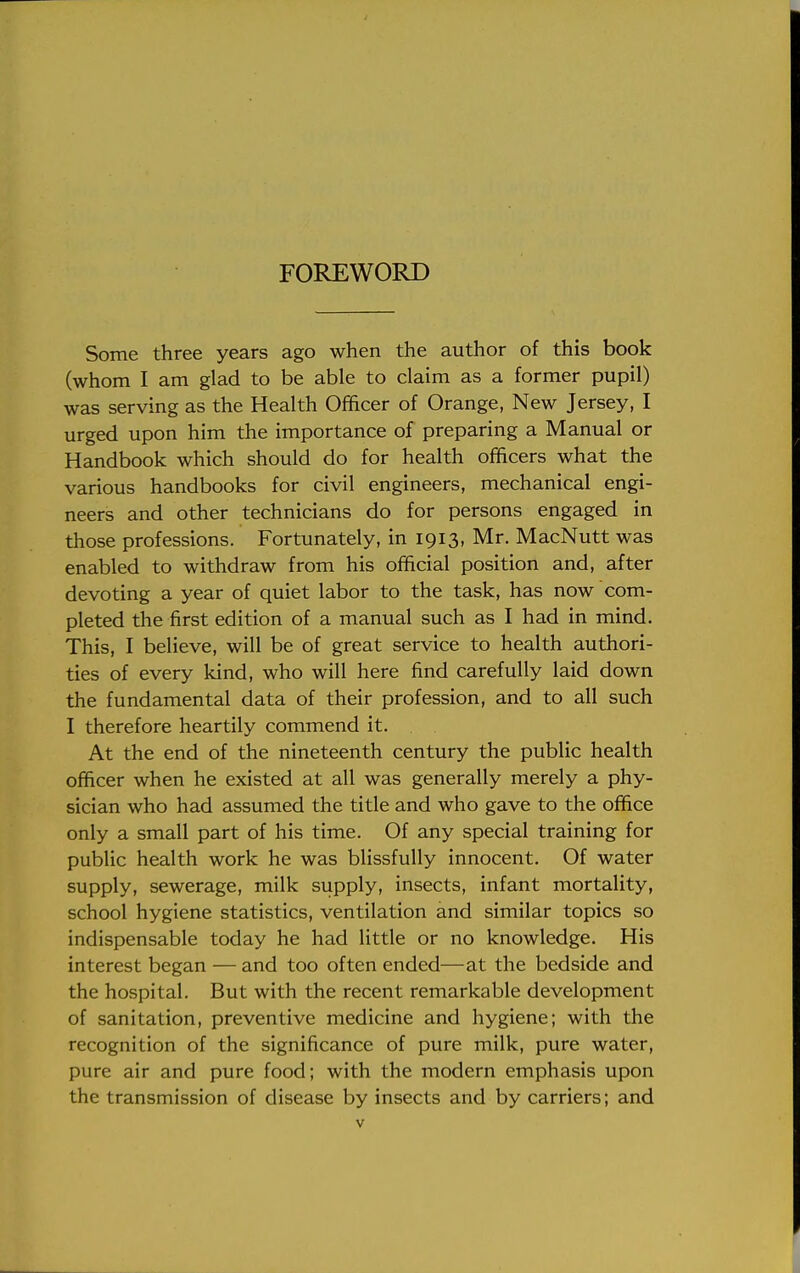 FOREWORD Some three years ago when the author of this book (whom I am glad to be able to claim as a former pupil) was serving as the Health Officer of Orange, New Jersey, I urged upon him the importance of preparing a Manual or Handbook which should do for health officers what the various handbooks for civil engineers, mechanical engi- neers and other technicians do for persons engaged in those professions. Fortunately, in 1913, Mr. MacNutt was enabled to withdraw from his official position and, after devoting a year of quiet labor to the task, has now com- pleted the first edition of a manual such as I had in mind. This, I believe, will be of great service to health authori- ties of every kind, who will here find carefully laid down the fundamental data of their profession, and to all such I therefore heartily commend it. At the end of the nineteenth century the public health officer when he existed at all was generally merely a phy- sician who had assumed the title and who gave to the office only a small part of his time. Of any special training for public health work he was blissfully innocent. Of water supply, sewerage, milk supply, insects, infant mortality, school hygiene statistics, ventilation and similar topics so indispensable today he had little or no knowledge. His interest began — and too often ended—at the bedside and the hospital. But with the recent remarkable development of sanitation, preventive medicine and hygiene; with the recognition of the significance of pure milk, pure water, pure air and pure food; with the modern emphasis upon the transmission of disease by insects and by carriers; and