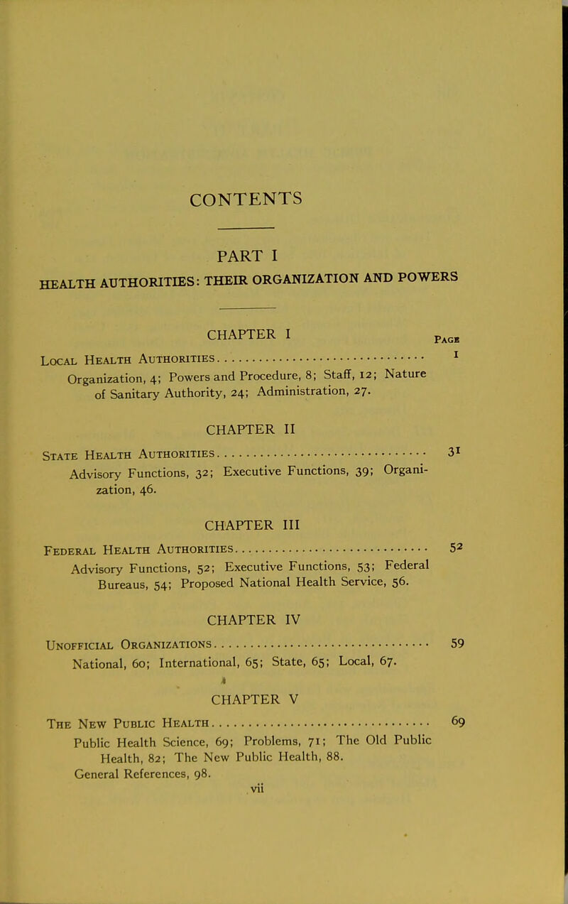 CONTENTS PART I HEALTH AUTHORITIES: THEIR ORGANIZATION AND POWERS CHAPTER I Page Local Health Authorities 1 Organization, 4; Powers and Procedure, 8; Staff, 12; Nature of Sanitary Authority, 24; Administration, 27. CHAPTER II State Health Authorities 31 Advisory Functions, 32; Executive Functions, 39; Organi- zation, 46. CHAPTER III Federal Health Authorities 52 Advisory Functions, 52; Executive Functions, 53; Federal Bureaus, 54; Proposed National Health Service, 56. CHAPTER IV Unofficial Organizations 59 National, 60; International, 65; State, 65; Local, 67. k CHAPTER V The New Public Health 69 Public Health Science, 69; Problems, 71; The Old Public Health, 82; The New Public Health, 88. General References, 98.