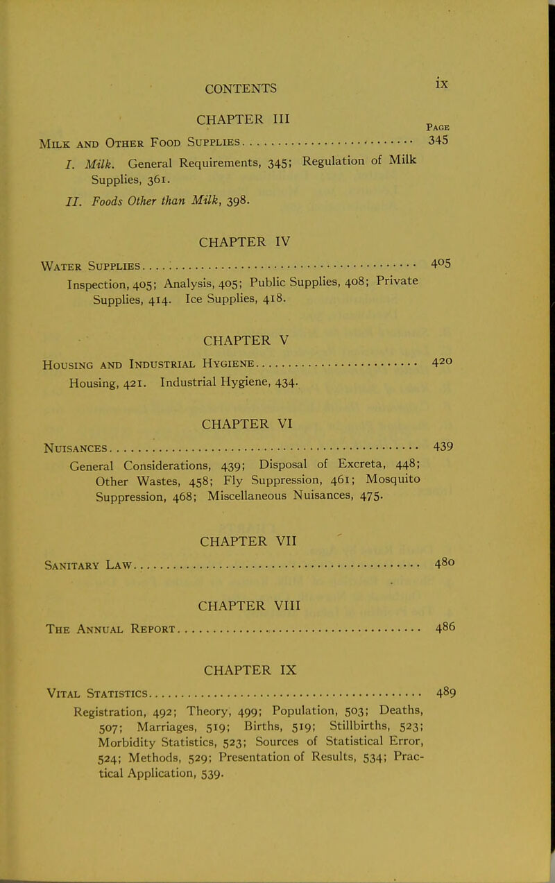 CHAPTER III Page Milk and Other Food Supplies 345 J. Milk. General Requirements, 345; Regulation of Milk Supplies, 361. II. Foods Other than Milk, 398. CHAPTER IV Water Supplies . ...: 4°5 Inspection, 405; Analysis, 405; Public Supplies, 408; Private Supplies, 414. Ice Supplies, 418. CHAPTER V Housing and Industrial Hygiene 42° Housing, 421. Industrial Hygiene, 434. CHAPTER VI Nuisances 439 General Considerations, 439; Disposal of Excreta, 448; Other Wastes, 458; Fly Suppression, 461; Mosquito Suppression, 468; Miscellaneous Nuisances, 475. CHAPTER VII Sanitary Law 48° CHAPTER VIII The Annual Report 486 CHAPTER IX Vital Statistics 489 Registration, 492; Theory, 499; Population, 503; Deaths, 507; Marriages, 519; Births, 519; Stillbirths, 523; Morbidity Statistics, 523; Sources of Statistical Error, 524; Methods, 529; Presentation of Results, 534; Prac- tical Application, 539.