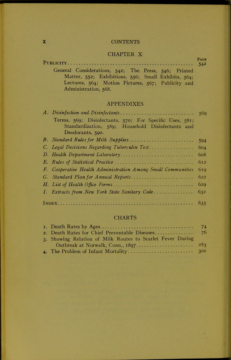 CHAPTER X Publicity General Considerations, 542; The Press, Matter, 552; Exhibitions, 556; Small Lectures, 564; Motion Pictures, 567; Administration, 568. Page 542 546; Printed Exhibits, 564; Publicity and APPENDIXES A. Disinfection and Disinfectants 569 Terms, 569; Disinfectants, 570; For Specific Uses, 581; Standardization, 589; Household Disinfectants and Deodorants, 590. B. Standard Rules for Milk Supplies 594 C. Legal Decisions Regarding Tuberculin Test 604 D. Health Department Laboratory 608 E. Rules of Statistical Practice 612 F. Cooperative Health Administration Among Small Communities 619 G. Standard Plan for A nnual Reports 622 H. List of Health Office Forms 629 /. Extracts from New York State Sanitary Code 632 Index 635 CHARTS I. Death Rates by Ages 74 2. Death Rates for Chief Preventable Diseases 76 3. Showing Relation of Milk Routes to Scarlet Fever During Outbreak at Norwalk, Conn., 1897 283 4. The Problem of Infant Mortality 301