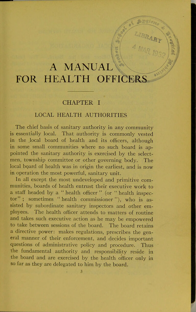 A MANUAL^v. ^ FOR HEALTH OFFICERS CHAPTER I LOCAL HEALTH AUTHORITIES The chief basis of sanitary authority in any community is essentially local. That authority is commonly vested in the .local board of health and its officers, although in some small communities where no such board is ap- pointed the sanitary authority is exercised by the select- men, township committee or other governing body. The local board of health was in origin the earliest, and is now in operation the most powerful, sanitary unit. In all except the most undeveloped and primitive com- munities, boards of health entrust their executive work to a staff headed by a  health officer  (or  health inspec- tor ; sometimes  health commissioner), who is as- sisted by subordinate sanitary inspectors and other em- ployees. The health officer attends to matters of routine and takes such executive action as he may be empowered to take between sessions of the board. The board retains a directive power: makes regulations, prescribes the gen- eral manner of their enforcement, and decides important questions of administrative policy and procedure. Thus the fundamental authority and responsibility reside in the board and are exercised by the health officer only in so far as they are delegated to him by the board.