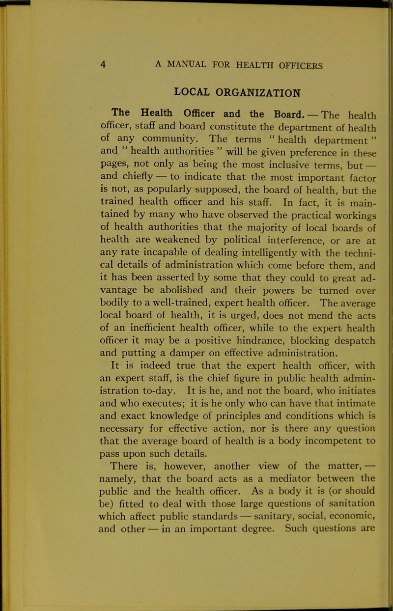 LOCAL ORGANIZATION The Health Officer and the Board. — The health officer, staff and board constitute the department of health of any community. The terms  health department and  health authorities  will be given preference in these pages, not only as being the most inclusive terms, but — and chiefly — to indicate that the most important factor is not, as popularly supposed, the board of health, but the trained health officer and his staff. In fact, it is main- tained by many who have observed the practical workings of health authorities that the majority of local boards of health are weakened by political interference, or are at any rate incapable of dealing intelligently with the techni- cal details of administration which come before them, and it has been asserted by some that they could to great ad- vantage be abolished and their powers be turned over bodily to a well-trained, expert health officer. The average local board of health, it is urged, does not mend the acts of an inefficient health officer, while to the expert health officer it may be a positive hindrance, blocking despatch and putting a damper on effective administration. It is indeed true that the expert health officer, with an expert staff, is the chief figure in public health admin- istration to-day. It is he, and not the board, who initiates and who executes; it is he only who can have that intimate and exact knowledge of principles and conditions which is necessary for effective action, nor is there any question that the average board of health is a body incompetent to pass upon such details. There is, however, another view of the matter, — namely, that the board acts as a mediator between the public and the health officer. As a body it is (or should be) fitted to deal with those large questions of sanitation which affect public standards — sanitary, social, economic, and other — in an important degree. Such questions are