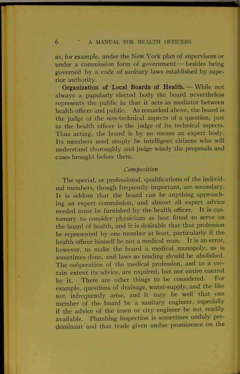 as, for example, under the New York plan of supervisors or under a commission form of government — besides being governed by a code of sanitary laws established by supe- rior authority. Organization of Local Boards of Health. — While not always a popularly elected body the board nevertheless represents the public in that it acts as mediator between health officer and public. As remarked above, the board is the judge of the wow-technical aspects of a question, just as the health officer is the judge of its technical aspects. Thus acting, the board is by no means an expert body. Its members need simply be intelligent citizens who will understand thoroughly and judge wisely the proposals and cases brought before them. Composition The special, or professional, qualifications of the individ- ual members, though frequently important, are secondary. It is seldom that the board can be anything approach- ing an expert commission, and almost all expert advice needed must be furnished by the health officer. It is cus- tomary to consider physicians as best fitted to serve on the board of health, and it is desirable that that profession be represented by one member at least, particularly if the health officer himself be not a medical man. It is an error, however, to make the board a medical monopoly, as is sometimes done, and laws so tending should be abolished. The cooperation of the medical profession, and to a cer- tain extent its advice, are required, but not entire control by it. There are other things to be considered. For example, questions of drainage, water-supply, and the like not infrequently arise, and it may be well that one member of the board be a sanitary engineer, especially if the advice of the town or city engineer be not readily available. Plumbing inspection is sometimes unduly pre- dominant and that trade given undue prominence on the i