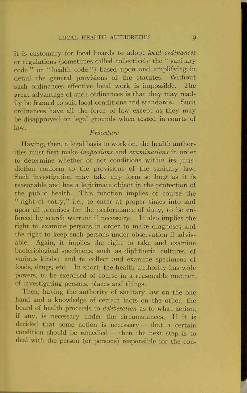 it is customary for local boards to adopt local ordinances or regulations (sometimes called collectively the  sanitary code  or  health code ) based upon and amplifying in detail the general provisions of the statutes. Without such ordinances effective local work is impossible. The great advantage of such ordinances is that they may read- ily be framed to suit local conditions and standards. Such ordinances have all the force of law except as they may be disapproved on legal grounds when tested in courts of law. Procedure Having, then, a legal basis to work on, the health author- ities must first make inspections and examinations in order to determine whether or not conditions within its juris- diction conform to the provisions of the sanitary law. Such investigation may take any form so long as it is reasonable and has a legitimate object in the protection of the public health. This function implies of course the  right of entry, i.e., to enter at proper times into and upon all premises for the performance of duty, to be en- forced by search warrant if necessary. It also implies the right to examine persons in order to make diagnoses and the right to keep such persons under observation if advis- able. Again, it implies the right to take and examine bacteriological specimens, such as diphtheria cultures, of various kinds; and to collect and examine specimens of foods, drugs, etc. In short, the health authority has wide powers, to be exercised of course in a reasonable manner, of investigating persons, places and things. Then, having the authority of sanitary law on the one hand and a knowledge of certain facts on the other, the board of health proceeds to deliberation as to what action, if any, is necessary under the circumstances. If it is decided that some action is necessary — that a certain condition should be remedied — then the next step is to deal with the person (or persons) responsible for the con-