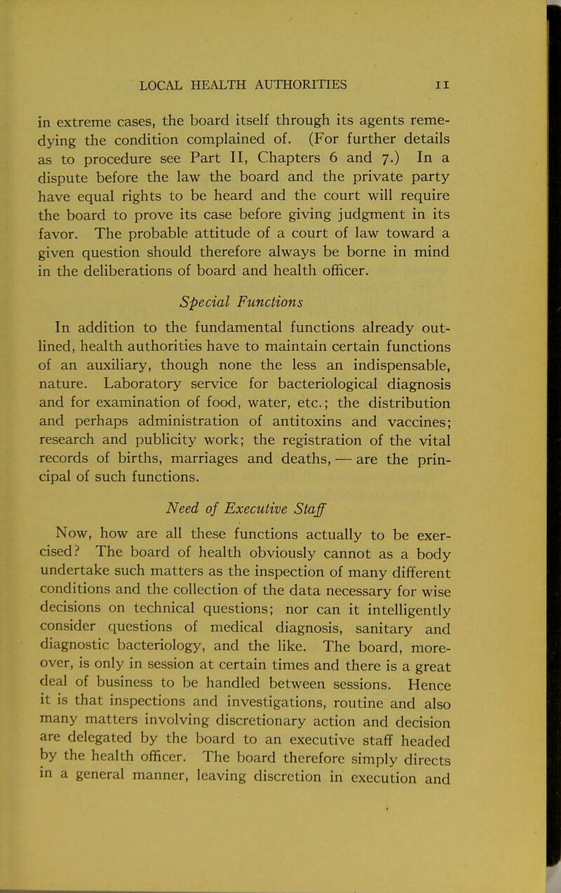 in extreme cases, the board itself through its agents reme- dying the condition complained of. (For further details as to procedure see Part II, Chapters 6 and 7.) In a dispute before the law the board and the private party have equal rights to be heard and the court will require the board to prove its case before giving judgment in its favor. The probable attitude of a court of law toward a given question should therefore always be borne in mind in the deliberations of board and health officer. Special Functions In addition to the fundamental functions already out- lined, health authorities have to maintain certain functions of an auxiliary, though none the less an indispensable, nature. Laboratory service for bacteriological diagnosis and for examination of food, water, etc.; the distribution and perhaps administration of antitoxins and vaccines; research and publicity work; the registration of the vital records of births, marriages and deaths, — are the prin- cipal of such functions. Need of Executive Staff Now, how are all these functions actually to be exer- cised? The board of health obviously cannot as a body undertake such matters as the inspection of many different conditions and the collection of the data necessary for wise decisions on technical questions; nor can it intelligently consider questions of medical diagnosis, sanitary and diagnostic bacteriology, and the like. The board, more- over, is only in session at certain times and there is a great deal of business to be handled between sessions. Hence it is that inspections and investigations, routine and also many matters involving discretionary action and decision are delegated by the board to an executive staff headed by the health officer. The board therefore simply directs in a general manner, leaving discretion in execution and