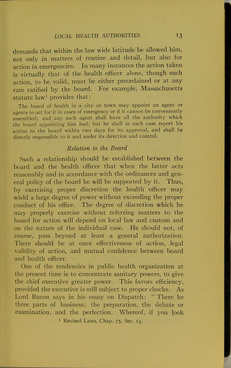 demands that within the law wide latitude be allowed him, not only in matters of routine and detail, but also for action in emergencies. In many instances the action taken is virtually that of the health officer alone, though such action, to be valid, must be either preordained or at any rate ratified by the board. For example, Massachusetts statute law1 provides that: The board of health in a city or town may appoint an agent or agents to act for it in cases of emergency or if it cannot be conveniently assembled; and any such agent shall have all the authority which the board appointing him had; but he shall in each case report his action to the board within two days for its approval, and shall be directly responsible to it and under its direction and control. Relation to the Board Such a relationship should be established between the board and the health officer that when the latter acts reasonably and in accordance with the ordinances and gen- eral policy of the board he will be supported by it. Thus, by exercising proper discretion the health officer may wield a large degree of power without exceeding the proper conduct of his office. The degree of discretion which he may properly exercise without referring matters to the board for action will depend on local law and custom and on the nature of the individual case. He should not, of course, pass beyond at least a general authorization. There should be at once effectiveness of action, legal validity of action, and mutual confidence between board and health officer. One of the tendencies in public health organization at the present time is to concentrate sanitary powers, to give the chief executive greater power. This favors efficiency, provided the executive is still subject to proper checks. As Lord Bacon says in his essay on Dispatch: There be three parts of business; the preparation, the debate or examination, and the perfection. Whereof, if you look 1 Revised Laws, Chap. 75, Sec. 13.