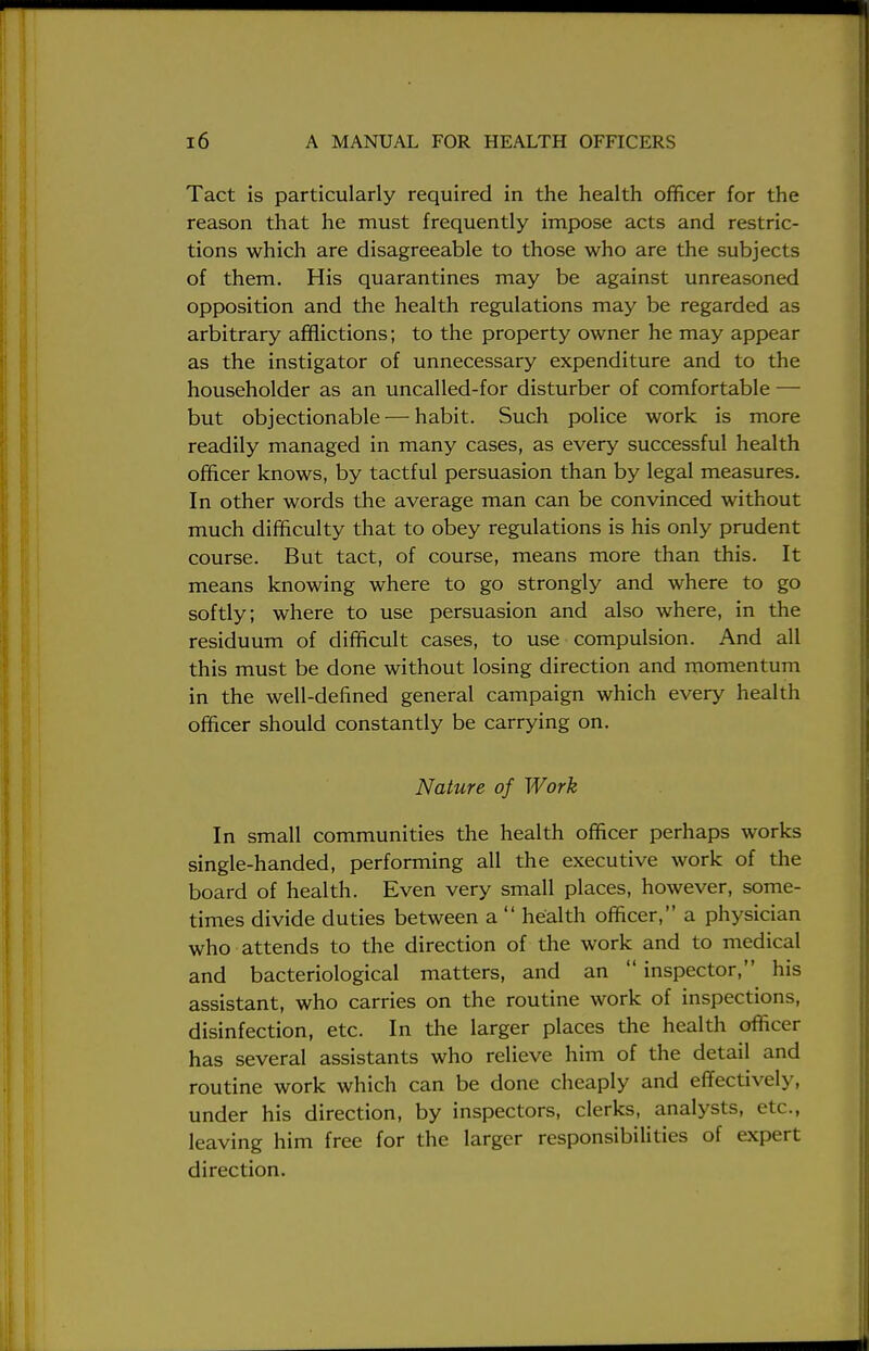 Tact is particularly required in the health officer for the reason that he must frequently impose acts and restric- tions which are disagreeable to those who are the subjects of them. His quarantines may be against unreasoned opposition and the health regulations may be regarded as arbitrary afflictions; to the property owner he may appear as the instigator of unnecessary expenditure and to the householder as an uncalled-for disturber of comfortable — but objectionable — habit. Such police work is more readily managed in many cases, as every successful health officer knows, by tactful persuasion than by legal measures. In other words the average man can be convinced without much difficulty that to obey regulations is his only prudent course. But tact, of course, means more than this. It means knowing where to go strongly and where to go softly; where to use persuasion and also where, in the residuum of difficult cases, to use compulsion. And all this must be done without losing direction and momentum in the well-defined general campaign which every health officer should constantly be carrying on. Nature of Work In small communities the health officer perhaps works single-handed, performing all the executive work of the board of health. Even very small places, however, some- times divide duties between a  health officer, a physician who attends to the direction of the work and to medical and bacteriological matters, and an  inspector, his assistant, who carries on the routine work of inspections, disinfection, etc. In the larger places the health officer has several assistants who relieve him of the detail and routine work which can be done cheaply and effectively, under his direction, by inspectors, clerks, analysts, etc., leaving him free for the larger responsibilities of expert direction.