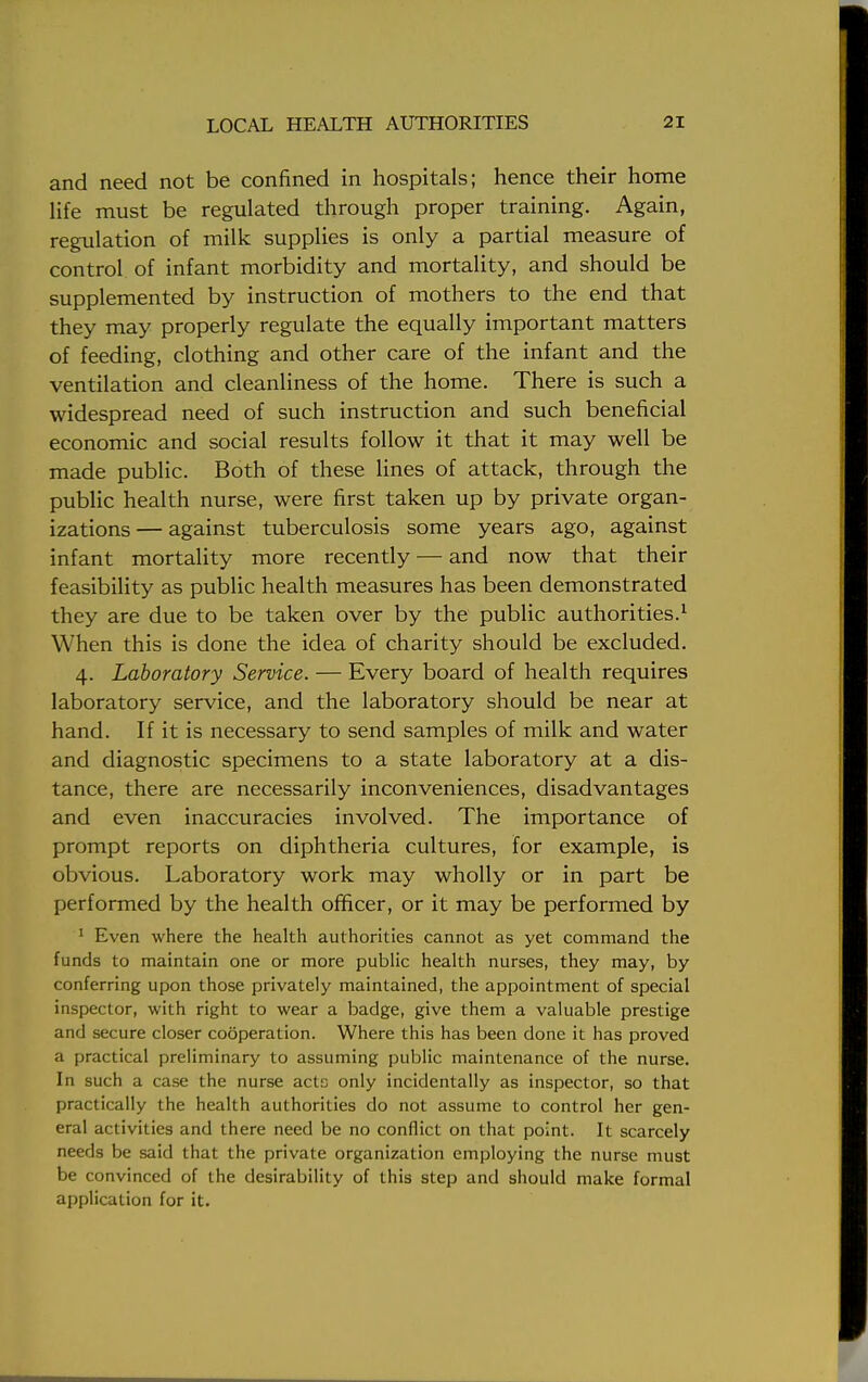 and need not be confined in hospitals; hence their home life must be regulated through proper training. Again, regulation of milk supplies is only a partial measure of control of infant morbidity and mortality, and should be supplemented by instruction of mothers to the end that they may properly regulate the equally important matters of feeding, clothing and other care of the infant and the ventilation and cleanliness of the home. There is such a widespread need of such instruction and such beneficial economic and social results follow it that it may well be made public. Both of these lines of attack, through the public health nurse, were first taken up by private organ- izations — against tuberculosis some years ago, against infant mortality more recently — and now that their feasibility as public health measures has been demonstrated they are due to be taken over by the public authorities.1 When this is done the idea of charity should be excluded. 4. Laboratory Service. — Every board of health requires laboratory service, and the laboratory should be near at hand. If it is necessary to send samples of milk and water and diagnostic specimens to a state laboratory at a dis- tance, there are necessarily inconveniences, disadvantages and even inaccuracies involved. The importance of prompt reports on diphtheria cultures, for example, is obvious. Laboratory work may wholly or in part be performed by the health officer, or it may be performed by 1 Even where the health authorities cannot as yet command the funds to maintain one or more public health nurses, they may, by conferring upon those privately maintained, the appointment of special inspector, with right to wear a badge, give them a valuable prestige and secure closer cooperation. Where this has been done it has proved a practical preliminary to assuming public maintenance of the nurse. In such a case the nurse actc only incidentally as inspector, so that practically the health authorities do not assume to control her gen- eral activities and there need be no conflict on that point. It scarcely needs be said that the private organization employing the nurse must be convinced of the desirability of this step and should make formal application for it.