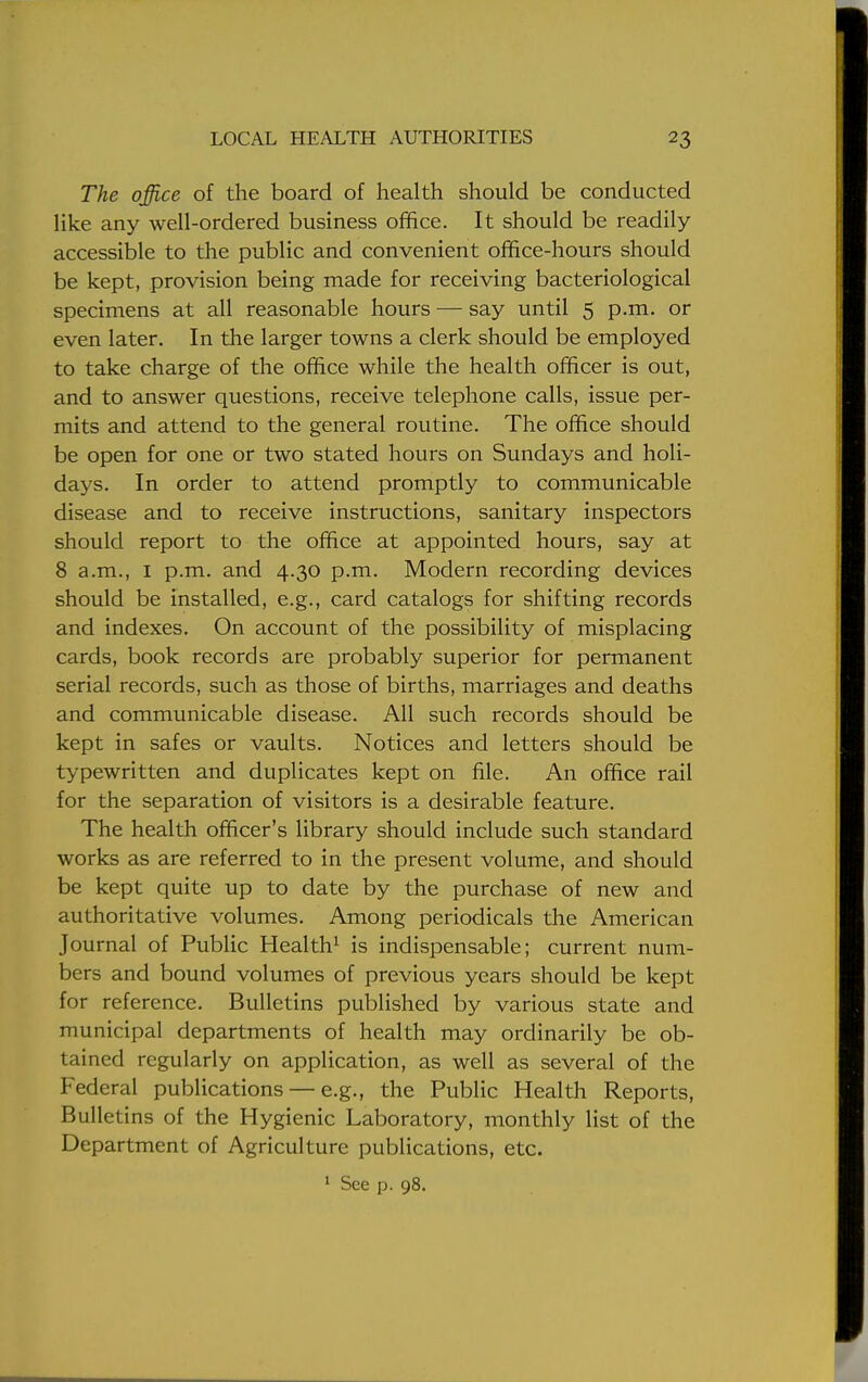 The office of the board of health should be conducted like any well-ordered business office. It should be readily accessible to the public and convenient office-hours should be kept, provision being made for receiving bacteriological specimens at all reasonable hours — say until 5 p.m. or even later. In the larger towns a clerk should be employed to take charge of the office while the health officer is out, and to answer questions, receive telephone calls, issue per- mits and attend to the general routine. The office should be open for one or two stated hours on Sundays and holi- days. In order to attend promptly to communicable disease and to receive instructions, sanitary inspectors should report to the office at appointed hours, say at 8 a.m., 1 p.m. and 4.30 p.m. Modern recording devices should be installed, e.g., card catalogs for shifting records and indexes. On account of the possibility of misplacing cards, book records are probably superior for permanent serial records, such as those of births, marriages and deaths and communicable disease. All such records should be kept in safes or vaults. Notices and letters should be typewritten and duplicates kept on file. An office rail for the separation of visitors is a desirable feature. The health officer's library should include such standard works as are referred to in the present volume, and should be kept quite up to date by the purchase of new and authoritative volumes. Among periodicals the American Journal of Public Health1 is indispensable; current num- bers and bound volumes of previous years should be kept for reference. Bulletins published by various state and municipal departments of health may ordinarily be ob- tained regularly on application, as well as several of the Federal publications — e.g., the Public Health Reports, Bulletins of the Hygienic Laboratory, monthly list of the Department of Agriculture publications, etc. 1 See p. 98.