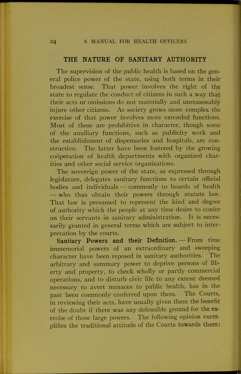 THE NATURE OF SANITARY AUTHORITY The supervision of the public health is based on the gen- eral police power of the state, using both terms in their broadest sense. That power involves the right of the state to regulate the conduct of citizens in such a way that their acts or omissions do not materially and unreasonably injure other citizens. As society grows more complex the exercise of that power involves more extended functions. Most of these are prohibitive in character, though some of the auxiliary functions, such as publicity work and the establishment of dispensaries and hospitals, are con- structive. The latter have been fostered by the growing cooperation of health departments with organized char- ities and other social service organizations. The sovereign power of the state, as expressed through legislature, delegates sanitary functions to certain official bodies and individuals — commonly to boards of health — who thus obtain their powers through statute law. That law is presumed to represent the kind and degree of authority which the people at any time desire to confer on their servants in sanitary administration. It is neces- sarily granted in general terms which are subject to inter- pretation by the courts. Sanitary Powers and their Definition. — From time immemorial powers of an extraordinary and sweeping character have been reposed in sanitary authorities. The arbitrary and summary power to deprive persons of lib- erty and property, to check wholly or partly commercial operations, and to disturb civic life to any extent deemed necessary to avert menaces to public health, has in the past been commonly conferred upon them. The Courts, in reviewing their acts, have usually given them the benefit of the doubt if there was any defensible ground for the ex- ercise of those large powers. The following opinion exem- plifies the traditional attitude of the Courts towards them: