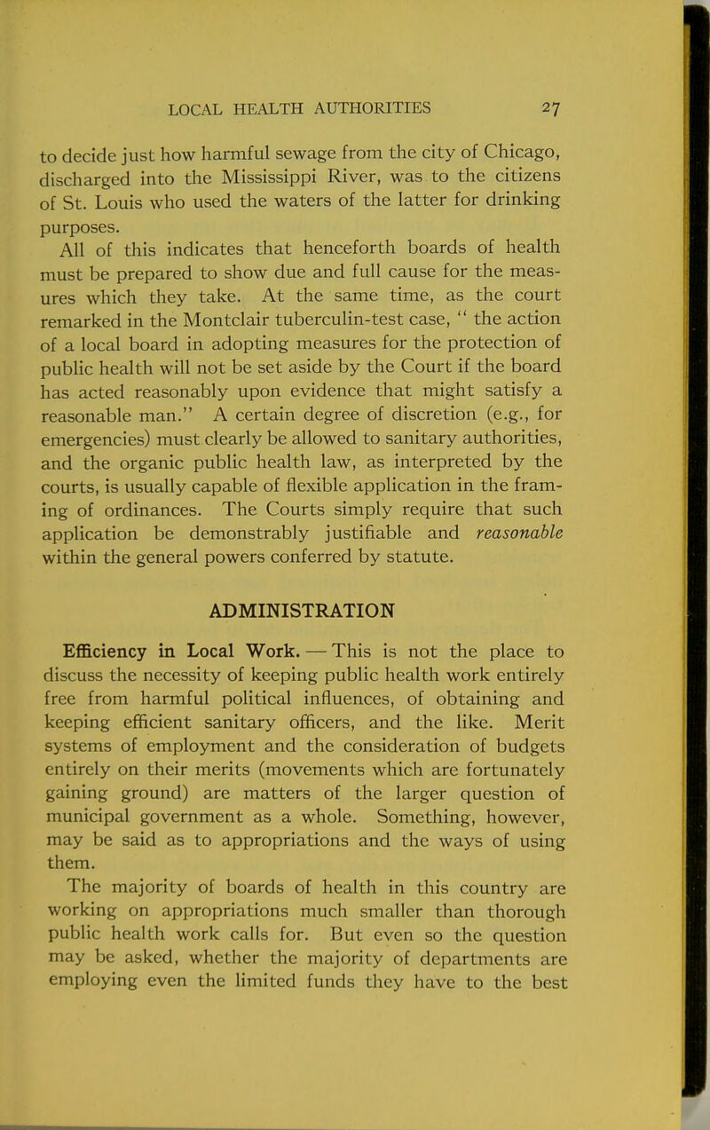 to decide just how harmful sewage from the city of Chicago, discharged into the Mississippi River, was to the citizens of St. Louis who used the waters of the latter for drinking purposes. All of this indicates that henceforth boards of health must be prepared to show due and full cause for the meas- ures which they take. At the same time, as the court remarked in the Montclair tuberculin-test case,  the action of a local board in adopting measures for the protection of public health will not be set aside by the Court if the board has acted reasonably upon evidence that might satisfy a reasonable man. A certain degree of discretion (e.g., for emergencies) must clearly be allowed to sanitary authorities, and the organic public health law, as interpreted by the courts, is usually capable of flexible application in the fram- ing of ordinances. The Courts simply require that such application be demonstrably justifiable and reasonable within the general powers conferred by statute. ADMINISTRATION Efficiency in Local Work. — This is not the place to discuss the necessity of keeping public health work entirely free from harmful political influences, of obtaining and keeping efficient sanitary officers, and the like. Merit systems of employment and the consideration of budgets entirely on their merits (movements which are fortunately gaining ground) are matters of the larger question of municipal government as a whole. Something, however, may be said as to appropriations and the ways of using them. The majority of boards of health in this country are working on appropriations much smaller than thorough public health work calls for. But even so the question may be asked, whether the majority of departments are employing even the limited funds they have to the best