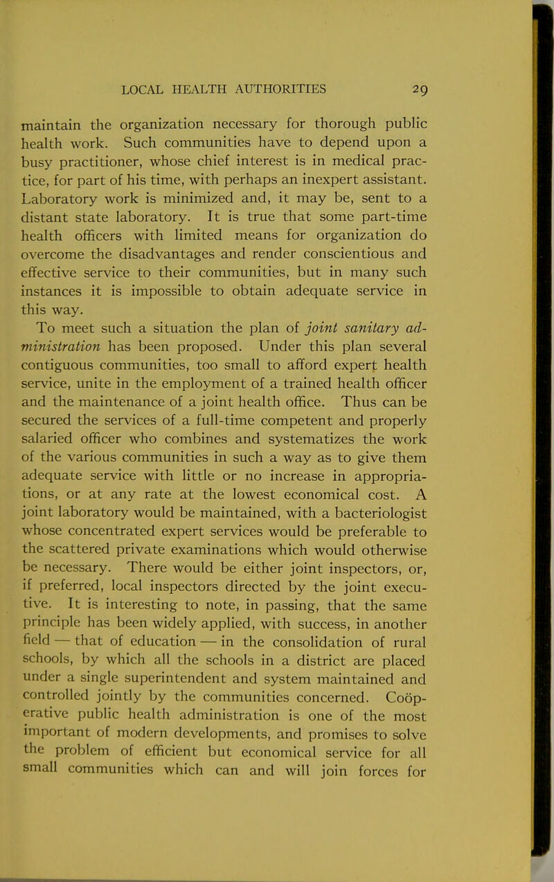 maintain the organization necessary for thorough public health work. Such communities have to depend upon a busy practitioner, whose chief interest is in medical prac- tice, for part of his time, with perhaps an inexpert assistant. Laboratory work is minimized and, it may be, sent to a distant state laboratory. It is true that some part-time health officers with limited means for organization do overcome the disadvantages and render conscientious and effective service to their communities, but in many such instances it is impossible to obtain adequate service in this way. To meet such a situation the plan of joint sanitary ad- ministration has been proposed. Under this plan several contiguous communities, too small to afford expert health service, unite in the employment of a trained health officer and the maintenance of a joint health office. Thus can be secured the services of a full-time competent and properly salaried officer who combines and systematizes the work of the various communities in such a way as to give them adequate service with little or no increase in appropria- tions, or at any rate at the lowest economical cost. A joint laboratory would be maintained, with a bacteriologist whose concentrated expert services would be preferable to the scattered private examinations which would otherwise be necessary. There would be either joint inspectors, or, if preferred, local inspectors directed by the joint execu- tive. It is interesting to note, in passing, that the same principle has been widely applied, with success, in another field — that of education — in the consolidation of rural schools, by which all the schools in a district are placed under a single superintendent and system maintained and controlled jointly by the communities concerned. Coop- erative public health administration is one of the most important of modern developments, and promises to solve the problem of efficient but economical service for all small communities which can and will join forces for