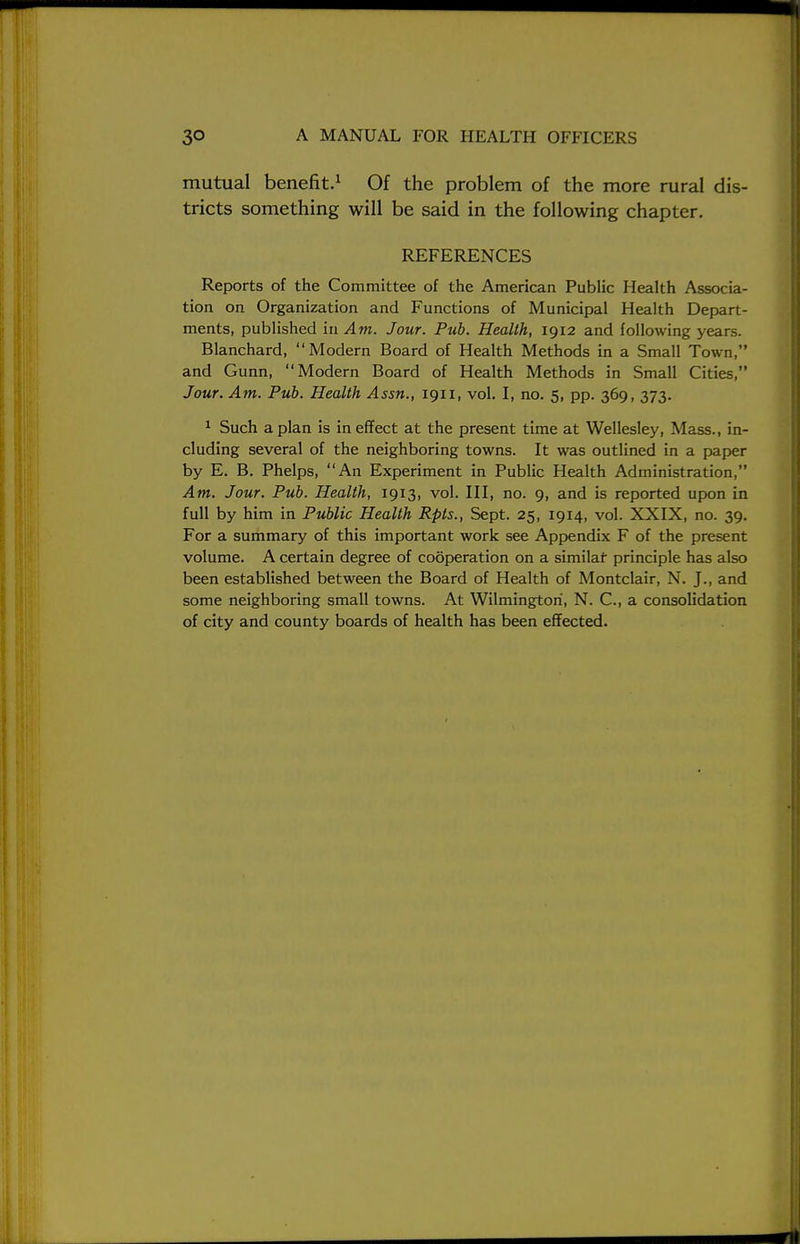 mutual benefit.1 Of the problem of the more rural dis- tricts something will be said in the following chapter. REFERENCES Reports of the Committee of the American Public Health Associa- tion on Organization and Functions of Municipal Health Depart- ments, published in Am. Jour. Pub. Health, 1912 and following years. Blanchard, Modern Board of Health Methods in a Small Town, and Gunn, Modern Board of Health Methods in Small Cities, Jour. Am. Pub. Health Assn., 1911, vol. I, no. 5, pp. 369, 373. 1 Such apian is in effect at the present time at Wellesley, Mass., in- cluding several of the neighboring towns. It was outlined in a paper by E. B. Phelps, An Experiment in Public Health Administration, Am. Jour. Pub. Health, 1913, vol. Ill, no. 9, and is reported upon in full by him in Public Health Rpts., Sept. 25, 1914, vol. XXIX, no. 39. For a summary of this important work see Appendix F of the present volume. A certain degree of cooperation on a similaf principle has also been established between the Board of Health of Montclair, N. J., and some neighboring small towns. At Wilmington, N. C, a consolidation of city and county boards of health has been effected.