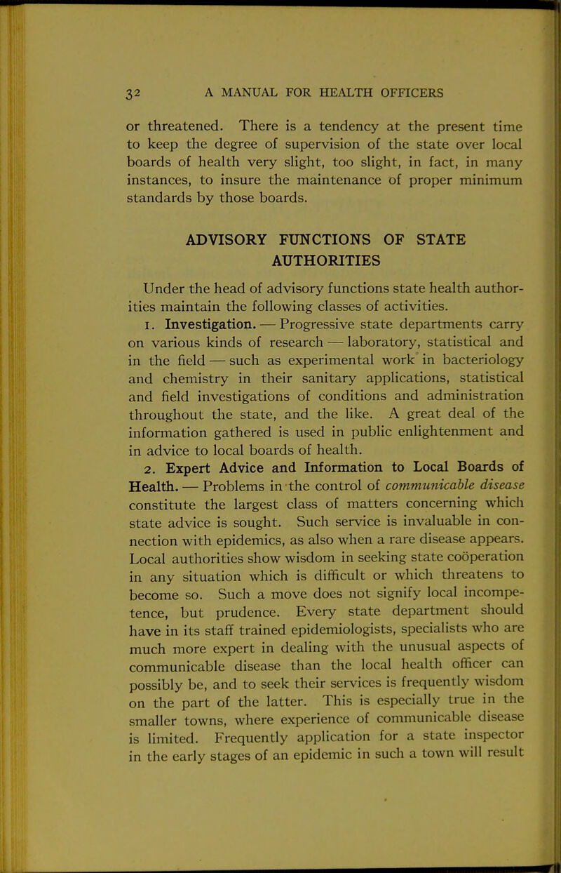 or threatened. There is a tendency at the present time to keep the degree of supervision of the state over local boards of health very slight, too slight, in fact, in many instances, to insure the maintenance of proper minimum standards by those boards. ADVISORY FUNCTIONS OF STATE AUTHORITIES Under the head of advisory functions state health author- ities maintain the following classes of activities. 1. Investigation. — Progressive state departments carry on various kinds of research — laboratory, statistical and in the field — such as experimental work in bacteriology and chemistry in their sanitary applications, statistical and field investigations of conditions and administration throughout the state, and the like. A great deal of the information gathered is used in public enlightenment and in advice to local boards of health. 2. Expert Advice and Information to Local Boards of Health. — Problems in the control of communicable disease constitute the largest class of matters concerning which state advice is sought. Such service is invaluable in con- nection with epidemics, as also when a rare disease appears. Local authorities show wisdom in seeking state cooperation in any situation which is difficult or which threatens to become so. Such a move does not signify local incompe- tence, but prudence. Every state department should have in its staff trained epidemiologists, specialists who are much more expert in dealing with the unusual aspects of communicable disease than the local health officer can possibly be, and to seek their services is frequently wisdom on the part of the latter. This is especially true in the smaller towns, where experience of communicable disease is limited. Frequently application for a state inspector in the early stages of an epidemic in such a town will result