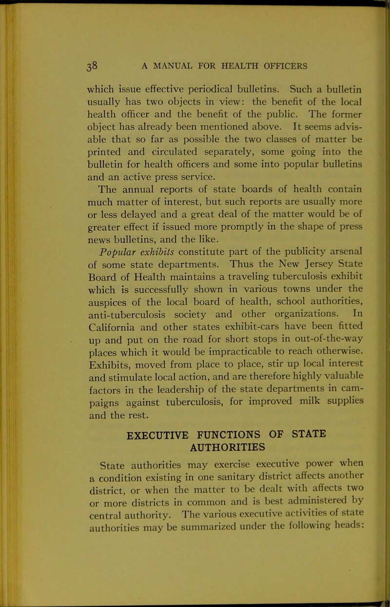 which issue effective periodical bulletins. Such a bulletin usually has two objects in view: the benefit of the local health officer and the benefit of the public. The former object has already been mentioned above. It seems advis- able that so far as possible the two classes of matter be printed and circulated separately, some going into the bulletin for health officers and some into popular bulletins and an active press service. The annual reports of state boards of health contain much matter of interest, but such reports are usually more or less delayed and a great deal of the matter would be of greater effect if issued more promptly in the shape of press news bulletins, and the like. Popular exhibits constitute part of the publicity arsenal of some state departments. Thus the New Jersey State Board of Health maintains a traveling tuberculosis exhibit which is successfully shown in various towns under the auspices of the local board of health, school authorities, anti-tuberculosis society and other organizations. In California and other states exhibit-cars have been fitted up and put on the road for short stops in out-of-the-way places which it would be impracticable to reach otherwise. Exhibits, moved from place to place, stir up local interest and stimulate local action, and are therefore highly valuable factors in the leadership of the state departments in cam- paigns against tuberculosis, for improved milk supplies and the rest. EXECUTIVE FUNCTIONS OF STATE AUTHORITIES State authorities may exercise executive power when a condition existing in one sanitary district affects another district, or when the matter to be dealt with affects two or more districts in common and is best administered by central authority. The various executive activities of state authorities may be summarized under the following heads: