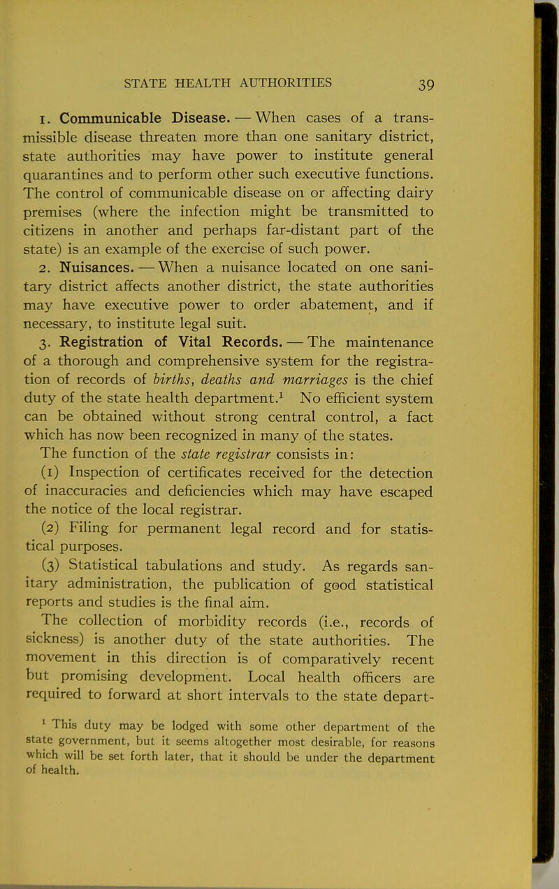 1. Communicable Disease. — When cases of a trans- missible disease threaten more than one sanitary district, state authorities may have power to institute general quarantines and to perform other such executive functions. The control of communicable disease on or affecting dairy premises (where the infection might be transmitted to citizens in another and perhaps far-distant part of the state) is an example of the exercise of such power. 2. Nuisances.—When a nuisance located on one sani- tary district affects another district, the state authorities may have executive power to order abatement, and if necessary, to institute legal suit. 3. Registration of Vital Records. — The maintenance of a thorough and comprehensive system for the registra- tion of records of births, deaths and marriages is the chief duty of the state health department.1 No efficient system can be obtained without strong central control, a fact which has now been recognized in many of the states. The function of the state registrar consists in: (1) Inspection of certificates received for the detection of inaccuracies and deficiencies which may have escaped the notice of the local registrar. (2) Filing for permanent legal record and for statis- tical purposes. (3) Statistical tabulations and study. As regards san- itary administration, the publication of good statistical reports and studies is the final aim. The collection of morbidity records (i.e., records of sickness) is another duty of the state authorities. The movement in this direction is of comparatively recent but promising development. Local health officers are required to forward at short intervals to the state depart- 1 This duty may be lodged with some other department of the state government, but it seems altogether most desirable, for reasons which will be set forth later, that it should be under the department of health.