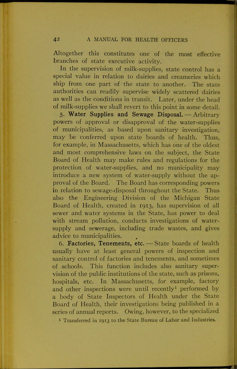 Altogether this constitutes one of the most effective branches of state executive activity. In the supervision of milk-supplies, state control has a special value in relation to dairies and creameries which ship from one part of the state to another. The state authorities can readily supervise widely scattered dairies as well as the conditions in transit. Later, under the head of milk-supplies we shall revert to this point in some detail. 5. Water Supplies and Sewage Disposal. — Arbitrary powers of approval or disapproval of the water-supplies of municipalities, as based upon sanitary investigation, may be conferred upon state boards of health. Thus, for example, in Massachusetts, which has one of the oldest and most comprehensive laws on the subject, the State Board of Health may make rules and regulations for the protection of water-supplies, and no municipality may introduce a new system of water-supply without the ap- proval of the Board. The Board has corresponding powers in relation to sewage-disposal throughout the State. Thus also the Engineering Division of the Michigan State Board of Health, created in 1913, has supervision of all sewer and water systems in the State, has power to deal with stream pollution, conducts investigations of water- supply and sewerage, including trade wastes, and gives advice to municipalities. 6. Factories, Tenements, etc. — State boards of health usually have at least general powers of inspection and sanitary control of factories and tenements, and sometimes of schools. This function includes also sanitary super- vision of the public institutions of the state, such as prisons, hospitals, etc. In Massachusetts, for example, factory and other inspections were until recently1 performed by a body of State Inspectors of Health under the State Board of Health, their investigations being published in a series of annual reports. Owing, however, to the specialized 1 Transferred in 1913 to the State Bureau of Labor and Industries.