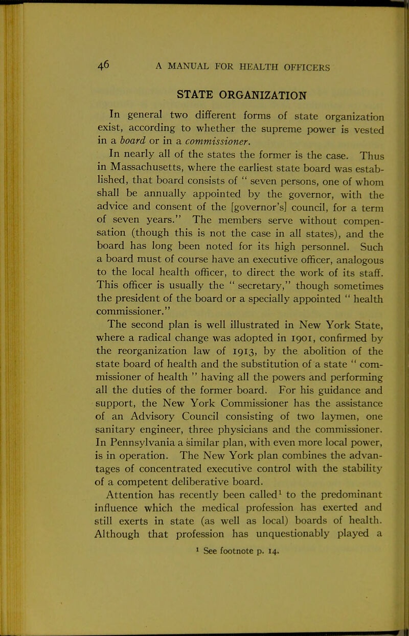 STATE ORGANIZATION In general two different forms of state organization exist, according to whether the supreme power is vested in a board or in a commissioner. In nearly all of the states the former is the case. Thus in Massachusetts, where the earliest state board was estab- lished, that board consists of  seven persons, one of whom shall be annually appointed by the governor, with the advice and consent of the [governor's] council, for a term of seven years. The members serve without compen- sation (though this is not the case in all states), and the board has long been noted for its high personnel. Such a board must of course have an executive officer, analogous to the local health officer, to direct the work of its staff. This officer is usually the  secretary, though sometimes the president of the board or a specially appointed  health commissioner. The second plan is well illustrated in New York State, where a radical change was adopted in 1901, confirmed by the reorganization law of 1913, by the abolition of the state board of health and the substitution of a state  com- missioner of health  having all the powers and performing all the duties of the former board. For his guidance and support, the New York Commissioner has the assistance of an Advisory Council consisting of two laymen, one sanitary engineer, three physicians and the commissioner. In Pennsylvania a similar plan, with even more local power, is in operation. The New York plan combines the advan- tages of concentrated executive control with the stability of a competent deliberative board. Attention has recently been called1 to the predominant influence which the medical profession has exerted and still exerts in state (as well as local) boards of health. Although that profession has unquestionably played a 1 See footnote p. 14.