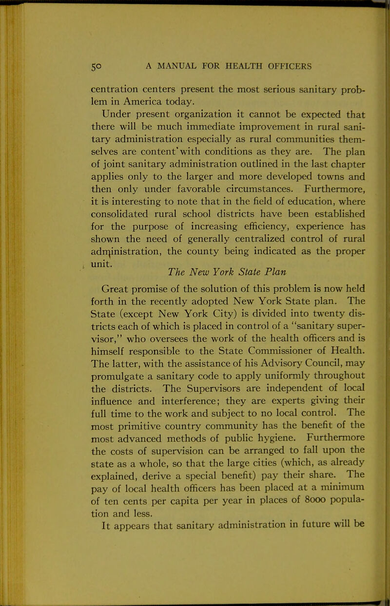 centration centers present the most serious sanitary prob- lem in America today. Under present organization it cannot be expected that there will be much immediate improvement in rural sani- tary administration especially as rural communities them- selves are content with conditions as they are. The plan of joint sanitary administration outlined in the last chapter applies only to the larger and more developed towns and then only under favorable circumstances. Furthermore, it is interesting to note that in the field of education, where consolidated rural school districts have been established for the purpose of increasing efficiency, experience has shown the need of generally centralized control of rural administration, the county being indicated as the proper unit. The New York State Plan Great promise of the solution of this problem is now held forth in the recently adopted New York State plan. The State (except New York City) is divided into twenty dis- tricts each of which is placed in control of a sanitary super- visor, who oversees the work of the health officers and is himself responsible to the State Commissioner of Health. The latter, with the assistance of his Advisory Council, may promulgate a sanitary code to apply uniformly throughout the districts. The Supervisors are independent of local influence and interference; they are experts giving their full time to the work and subject to no local control. The most primitive country community has the benefit of the most advanced methods of public hygiene. Furthermore the costs of supervision can be arranged to fall upon the state as a whole, so that the large cities (which, as already explained, derive a special benefit) pay their share. The pay of local health officers has been placed at a minimum of ten cents per capita per year in places of 8000 popula- tion and less. It appears that sanitary administration in future will be