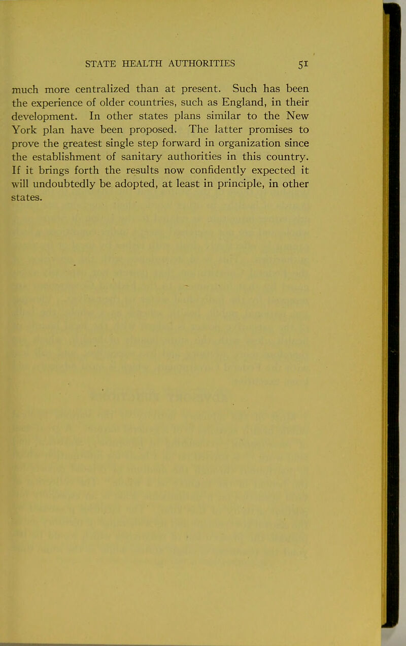 much more centralized than at present. Such has been the experience of older countries, such as England, in their development. In other states plans similar to the New York plan have been proposed. The latter promises to prove the greatest single step forward in organization since the establishment of sanitary authorities in this country. If it brings forth the results now confidently expected it will undoubtedly be adopted, at least in principle, in other states.