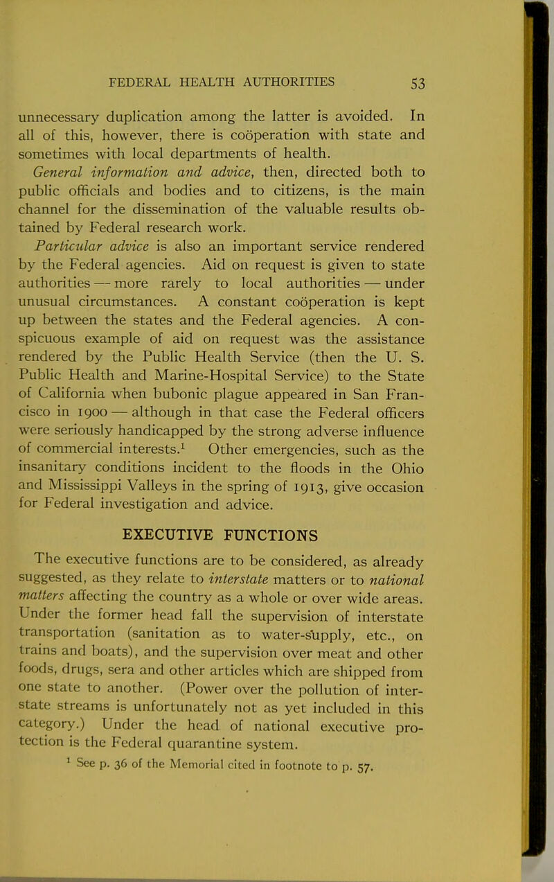unnecessary duplication among the latter is avoided. In all of this, however, there is cooperation with state and sometimes with local departments of health. General information and advice, then, directed both to public officials and bodies and to citizens, is the main channel for the dissemination of the valuable results ob- tained by Federal research work. Particular advice is also an important service rendered by the Federal agencies. Aid on request is given to state authorities — more rarely to local authorities — under unusual circumstances. A constant cooperation is kept up between the states and the Federal agencies. A con- spicuous example of aid on request was the assistance rendered by the Public Health Service (then the U. S. Public Health and Marine-Hospital Service) to the State of California when bubonic plague appeared in San Fran- cisco in 1900 — although in that case the Federal officers were seriously handicapped by the strong adverse influence of commercial interests.1 Other emergencies, such as the insanitary conditions incident to the floods in the Ohio and Mississippi Valleys in the spring of 1913, give occasion for Federal investigation and advice. EXECUTIVE FUNCTIONS The executive functions are to be considered, as already suggested, as they relate to interstate matters or to national matters affecting the country as a whole or over wide areas. Under the former head fall the supervision of interstate transportation (sanitation as to water-supply, etc., on trains and boats), and the supervision over meat and other foods, drugs, sera and other articles which are shipped from one state to another. (Power over the pollution of inter- state streams is unfortunately not as yet included in this category.) Under the head of national executive pro- tection is the Federal quarantine system. 1 See p. 36 of the Memorial cited in footnote to p. 57.