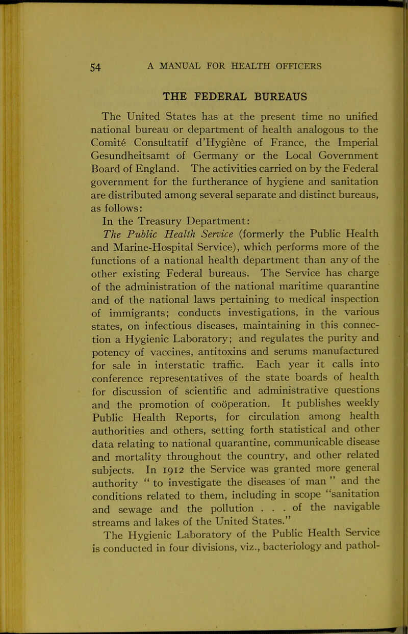 THE FEDERAL BUREAUS The United States has at the present time no unified national bureau or department of health analogous to the Comite Consultatif d'Hygiene of France, the Imperial Gesundheitsamt of Germany or the Local Government Board of England. The activities carried on by the Federal government for the furtherance of hygiene and sanitation are distributed among several separate and distinct bureaus, as follows: In the Treasury Department: The Public Health Service (formerly the Public Health and Marine-Hospital Service), which performs more of the functions of a national health department than any of the other existing Federal bureaus. The Service has charge of the administration of the national maritime quarantine and of the national laws pertaining to medical inspection of immigrants; conducts investigations, in the various states, on infectious diseases, maintaining in this connec- tion a Hygienic Laboratory; and regulates the purity and potency of vaccines, antitoxins and serums manufactured for sale in interstatic traffic. Each year it calls into conference representatives of the state boards of health for discussion of scientific and administrative questions and the promotion of cooperation. It publishes weekly Public Health Reports, for circulation among health authorities and others, setting forth statistical and other data relating to national quarantine, communicable disease and mortality throughout the country, and other related subjects. In 1912 the Service was granted more general authority  to investigate the diseases of man  and the conditions related to them, including in scope sanitation and sewage and the pollution ... of the navigable streams and lakes of the United States. The Hygienic Laboratory of the Public Health Service is conducted in four divisions, viz., bacteriology and pathol-