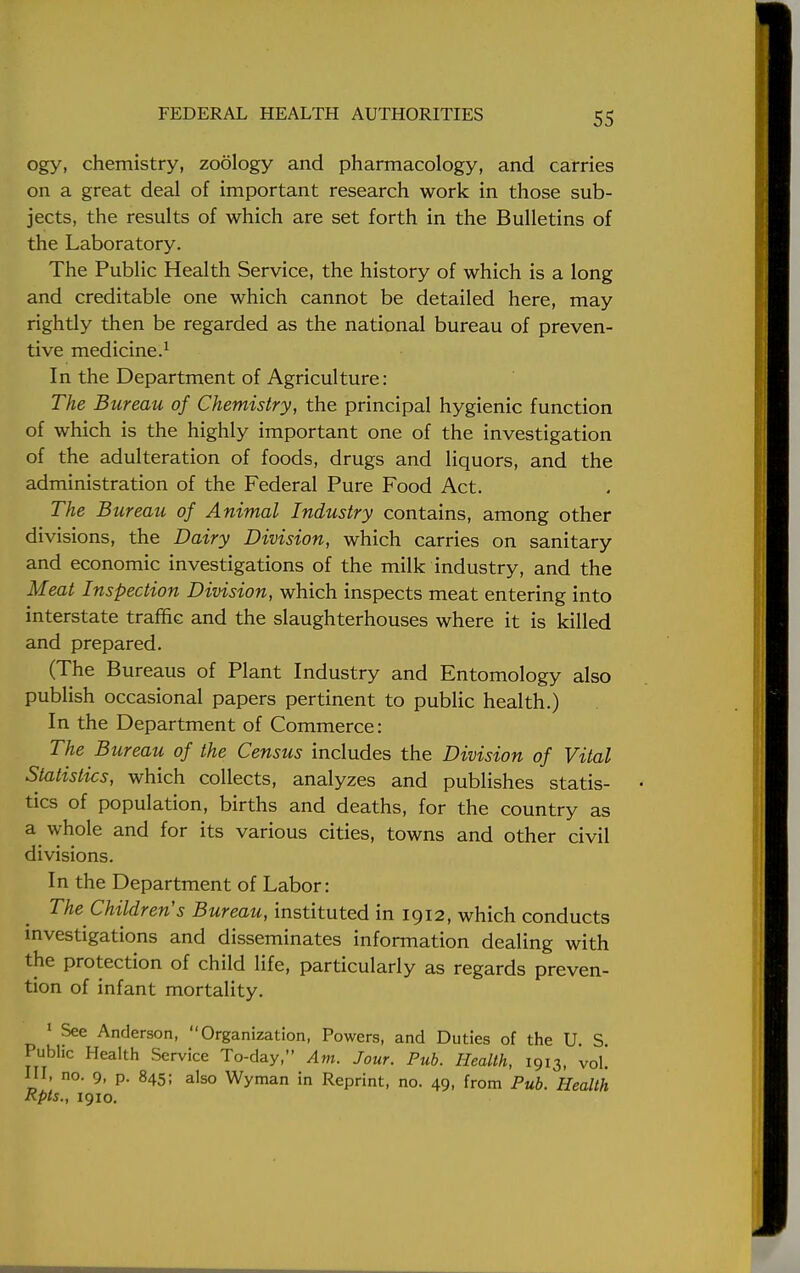 ogy, chemistry, zoology and pharmacology, and carries on a great deal of important research work in those sub- jects, the results of which are set forth in the Bulletins of the Laboratory. The Public Health Service, the history of which is a long and creditable one which cannot be detailed here, may rightly then be regarded as the national bureau of preven- tive medicine.1 In the Department of Agriculture: The Bureau of Chemistry, the principal hygienic function of which is the highly important one of the investigation of the adulteration of foods, drugs and liquors, and the administration of the Federal Pure Food Act. The Bureau of Animal Industry contains, among other divisions, the Dairy Division, which carries on sanitary and economic investigations of the milk industry, and the Meat Inspection Division, which inspects meat entering into interstate traffic and the slaughterhouses where it is killed and prepared. (The Bureaus of Plant Industry and Entomology also publish occasional papers pertinent to public health.) In the Department of Commerce: The Bureau of the Census includes the Division of Vital Statistics, which collects, analyzes and publishes statis- tics of population, births and deaths, for the country as a whole and for its various cities, towns and other civil divisions. In the Department of Labor: The Children's Bureau, instituted in 1912, which conducts investigations and disseminates information dealing with the protection of child life, particularly as regards preven- tion of infant mortality. 1 See Anderson, Organization, Powers, and Duties of the U S Public Health Service To-day, Am. Jour. Pub. Health, 1913, 'vol! Ill, no. 9, p. 845; also Wyman in Reprint, no. 49, from Pub. Health Rpts., 1910.