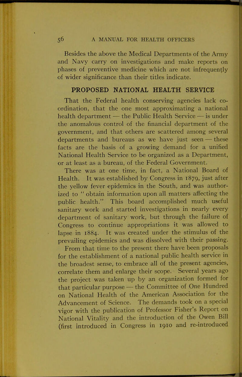 Besides the above the Medical Departments of the Army and Navy carry on investigations and make reports on phases of preventive medicine which are not infrequently of wider significance than their titles indicate. PROPOSED NATIONAL HEALTH SERVICE That the Federal health conserving agencies lack co- ordination, that the one most approximating a national health department — the Public Health Service — is under the anomalous control of the financial department of the government, and that others are scattered among several departments and bureaus as we have just seen — these facts are the basis of a growing demand for a unified National Health Service to be organized as a Department, or at least as a bureau, of the Federal Government. There was at one time, in fact, a National Board of Health. It was established by Congress in 1879, just after the yellow fever epidemics in the South, and was author- ized to  obtain information upon all matters affecting the public health. This board accomplished much useful sanitary work and started investigations in nearly every department of sanitary work, but through the failure of Congress to continue appropriations it was allowed to lapse in 1884. It was created under the stimulus of the prevailing epidemics and was dissolved with their passing. From that time to the present there have been proposals for the establishment of a national public health service in the broadest sense, to embrace all of the present agencies, correlate them and enlarge their scope. Several years ago the project was taken up by an organization formed for that particular purpose — the Committee of One Hundred on National Health of the American Association for the Advancement of Science. The demands took on a special vigor with the publication of Professor Fisher's Report on National Vitality and the introduction of the Owen Bill (first introduced in Congress in 1910 and re-introduced