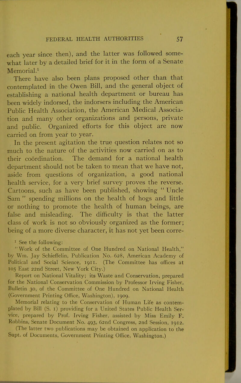 each year since then), and the latter was followed some- what later by a detailed brief for it in the form of a Senate Memorial.1 There have also been plans proposed other than that contemplated in the Owen Bill, and the general object of establishing a national health department or bureau has been widely indorsed, the indorsers including the American Public Health Association, the American Medical Associa- tion and many other organizations and persons, private and public. Organized efforts for this object are now carried on from year to year. In the present agitation the true question relates not so much to the nature of the activities now carried on as to their coordination. The demand for a national health department should not be taken to mean that we have not, aside from questions of organization, a good national health service, for a very brief survey proves the reverse. Cartoons, such as have been published, showing  Uncle Sam  spending millions on the health of hogs and little or nothing to promote the health of human beings, are false and misleading. The difficulty is that the latter class of work is not so obviously organized as the former; being of a more diverse character, it has not yet been corre- 1 See the following:  Work of the Committee of One Hundred on National Health, by Wm. Jay Schieffelin, Publication No. 628, American Academy of Political and Social Science, 1911. (The Committee has offices at 105 East 22nd Street, New York City.) Report on National Vitality; its Waste and Conservation, prepared for the National Conservation Commission by Professor Irving Fisher, Bulletin 30, of the Committee of One Hundred on National Health (Government Printing Office, Washington), 1909. Memorial relating to the Conservation of Human Life as contem- plated by Bill (S. 1) providing for a United States Public Health Ser- vice, prepared by Prof. Irving Fisher, assisted by Miss Emily F. Robbins, Senate Document No. 493, 62nd Congress, 2nd Session, 1912. (The latter two publications may be obtained on application to the Supt. of Documents, Government Printing Office, Washington.)