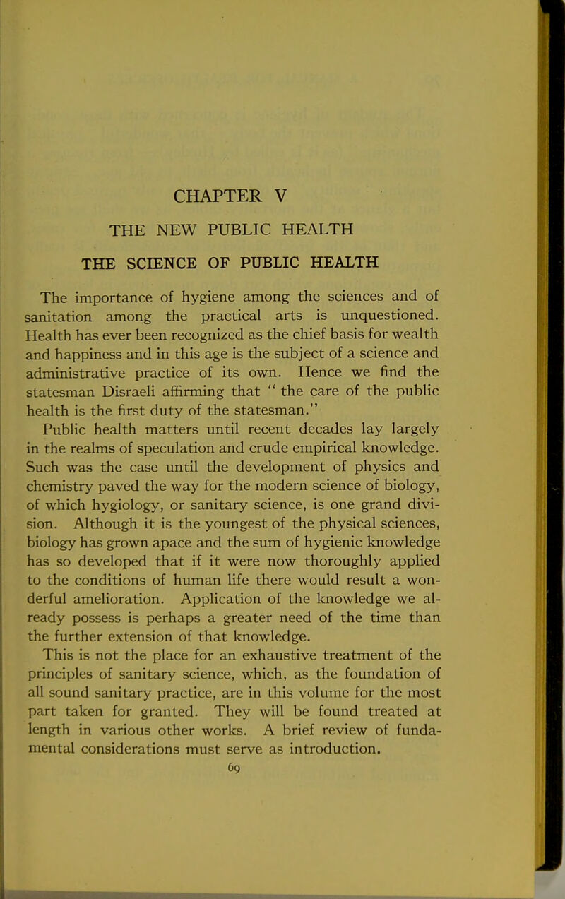 CHAPTER V THE NEW PUBLIC HEALTH THE SCIENCE OF PUBLIC HEALTH The importance of hygiene among the sciences and of sanitation among the practical arts is unquestioned. Health has ever been recognized as the chief basis for wealth and happiness and in this age is the subject of a science and administrative practice of its own. Hence we find the statesman Disraeli affirming that  the care of the public health is the first duty of the statesman. Public health matters until recent decades lay largely in the realms of speculation and crude empirical knowledge. Such was the case until the development of physics and chemistry paved the way for the modern science of biology, of which hygiology, or sanitary science, is one grand divi- sion. Although it is the youngest of the physical sciences, biology has grown apace and the sum of hygienic knowledge has so developed that if it were now thoroughly applied to the conditions of human life there would result a won- derful amelioration. Application of the knowledge we al- ready possess is perhaps a greater need of the time than the further extension of that knowledge. This is not the place for an exhaustive treatment of the principles of sanitary science, which, as the foundation of all sound sanitary practice, are in this volume for the most part taken for granted. They will be found treated at length in various other works. A brief review of funda- mental considerations must serve as introduction.